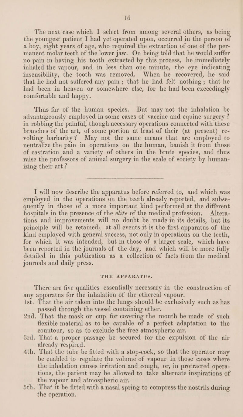 The next case which I select from among several others, as being the youngest patient I had yet operated upon, occurred in the person of a boy, eight years of age, who required the extraction of one of the per- manent molar teeth of the lower jaw. On being told that he would suffer no pain in having his tooth extracted by this process, he immediately inhaled the vapour, and in less than one minute, the eye indicating insensibility, the tooth was removed. When he recovered, he said that he had not suffered any pain; that he had felt nothing; that he had been in heaven or somewhere else, for he had been exceedingly comfortable and happy. Thus far of the human species. But may not the inhalation be advantageously employed in some cases of vaccine and equine surgery ¢ in robbing the painful, though necessary operations connected with these branches of the art, of some portion at least of their (at present) re- volting barbarity? May not the same means that are employed to neutralize the pain in operations on the human, banish it from those of castration and a variety of others in the brute species, and thus raise the professors of animal surgery in the scale of society by human- izing their art ? I will now describe the apparatus before referred to, and which was employed in the operations on the teeth already reported, and subse- quently in those of a more important kind performed at the different hospitals in the presence of the elite of the medical profession. Altera- tions and improvements will no doubt be made in its details, but its principle will be retained; at all events it is the first apparatus of the kind employed with general success, not only in operations on the teeth, for which it was intended, but in those of a larger scale, which have been reported in the journals of the day, and which will be more fully detailed in this publication as a collection of facts from the medical journals and daily press. THE APPARATUS. There are five qualities essentially necessary in the construction of any apparatus for the inhalation of the ethereal vapour. Ist. That the air taken into the lungs should be exclusively such as has passed through the vessel containing ether. 2nd. That the mask or cup for covering the mouth be made of such flexible material as to be capable of a perfect adaptation to the countour, so as to exclude the free atmospheric air. 3rd. That a proper passage be secured for the expulsion of the air already respired. Ath. That the tube be fitted with a stop-cock, so that the operator may be enabled to regulate the volume of vapour in those cases where the inhalation causes irritation and cough, or, in protracted opera- tions, the patient may be allowed to take alternate inspirations of the vapour and atmospheric air. Sth. That it be fitted with a nasal spring to compress the nostrils during the operation.