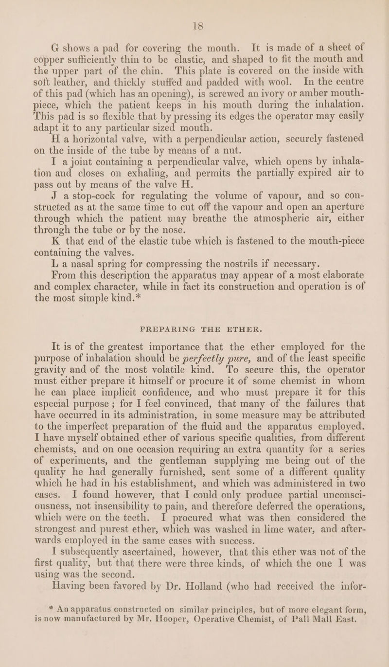 G shows a pad for covering the mouth. It is made of a sheet of copper sufficiently thin to be elastic, and shaped to fit the mouth and the upper part of the chin. This plate is covered on the inside with soft leather, and thickly stuffed and padded with wool. In the centre of this pad (which has an opening), is screwed an ivory or amber mouth- piece, which the patient keeps in his mouth during the inhalation. This pad is so flexible that by pressing its edges the operator may easily adapt it to any particular sized mouth. H a horizontal valve, with a perpendicular action, securely fastened on the inside of the tube by means of a nut. I a joint containing a perpendicular valve, which opens by inhala- tion and closes on exhaling, and permits the partially expired air to pass out by means of the valve H. J astop-cock for regulating the volume of vapour, and so con- structed as at the same time to cut off the vapour and open an aperture through which the patient may breathe the atmospheric air, either through the tube or by the nose. K that end of the elastic tube which is fastened to the mouth-piece containing the valves. L a nasal spring for compressing the nostrils if necessary. From this description the apparatus may appear of a most elaborate and complex character, while in fact its construction and operation is of the most simple kind.* PREPARING THE ETHER. It is of the greatest importance that the ether employed for the purpose of inhalation should be perfectly pure, and of the least specific gravity and of the most volatile kind. To secure this, the operator must either prepare it himself or procure it of some chemist in whom he can place implicit confidence, and who must prepare it for this especial purpose ; for I feel convinced, that many of the failures that have occurred in its administration, in some measure may be attributed to the imperfect preparation of the fluid and the apparatus employed. I have myself obtained ether of various specific qualities, from different chemists, and on one occasion requiring an extra quantity for a series of experiments, and the gentleman supplying me being out of the quality he had generally furnished, sent some of a different quality which he had in his establishment, and which was administered in two eases. I found however, that I could only produce partial unconsci- ousness, not insensibility to pain, and therefore deferred the operations, which were on the teeth. I procured what was then considered the strongest and purest ether, which was washed in lime water, and after- wards employed in the same cases with success. I subsequently ascertained, however, that this ether was not of the first quality, but that there were three kinds, of which the one I was using was the second. Having been favored by Dr. Holland (who had received the infor- * An apparatus constructed on similar principles, but of more elegant form, is now manufactured by Mr. Hooper, Operative Chemist, of Pall Mall East.