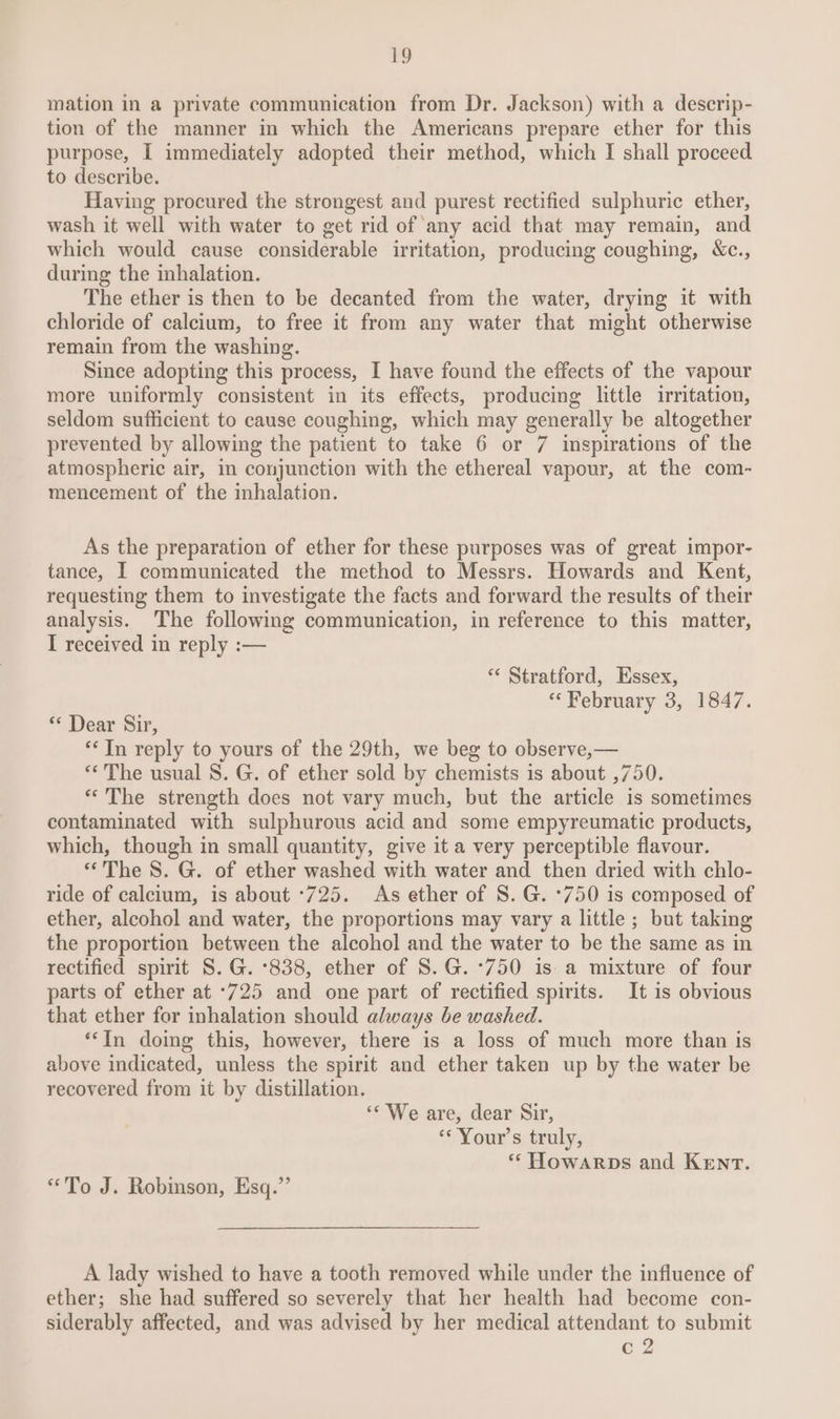 mation in a private communication from Dr. Jackson) with a descrip- tion of the manner in which the Americans prepare ether for this purpose, I immediately adopted their method, which I shall proceed to describe. Having procured the strongest and purest rectified sulphuric ether, wash it well with water to get rid of any acid that may remain, and which would cause considerable irritation, producing coughing, &c., during the inhalation. The ether is then to be decanted from the water, drying it with chloride of calcium, to free it from any water that might otherwise remain from the washing. Since adopting this process, I have found the effects of the vapour more uniformly consistent in its effects, producing little irritation, seldom sufficient to cause coughing, which may generally be altogether prevented by allowing the patient to take 6 or 7 inspirations of the atmospheric air, in conjunction with the ethereal vapour, at the com- mencement of the inhalation. As the preparation of ether for these purposes was of great impor- tance, I communicated the method to Messrs. Howards and Kent, requesting them to investigate the facts and forward the results of their analysis. The following communication, in reference to this matter, I received in reply :— ‘* Stratford, Essex, “February 3, 1847. ** Dear Sir, ‘**In reply to yours of the 29th, we beg to observe,— “The usual S. G. of ether sold by chemists is about ,750. *“ The strength does not vary much, but the article is sometimes contaminated with sulphurous acid and some empyreumatic products, which, though in small quantity, give it a very perceptible flavour. “The 8. G. of ether washed with water and then dried with chlo- ride of calcium, is about ‘725. As ether of S. G. *750 is composed of ether, alcohol and water, the proportions may vary a little ; but taking the proportion between the alcohol and the water to be the same as in rectified spirit S. G. ‘838, ether of S.G.°750 is a mixture of four parts of ether at *725 and one part of rectified spirits. It is obvious that ether for inhalation should always be washed. ‘“In doimg this, however, there is a loss of much more than is above indicated, unless the spirit and ether taken up by the water be recovered from it by distillation. ‘* We are, dear Sir, “Your's truly, ** Howarps and Kenrt. “To J. Robinson, Esq.” A lady wished to have a tooth removed while under the influence of ether; she had suffered so severely that her health had become con- siderably affected, and was advised by her medical attendant to submit c 2