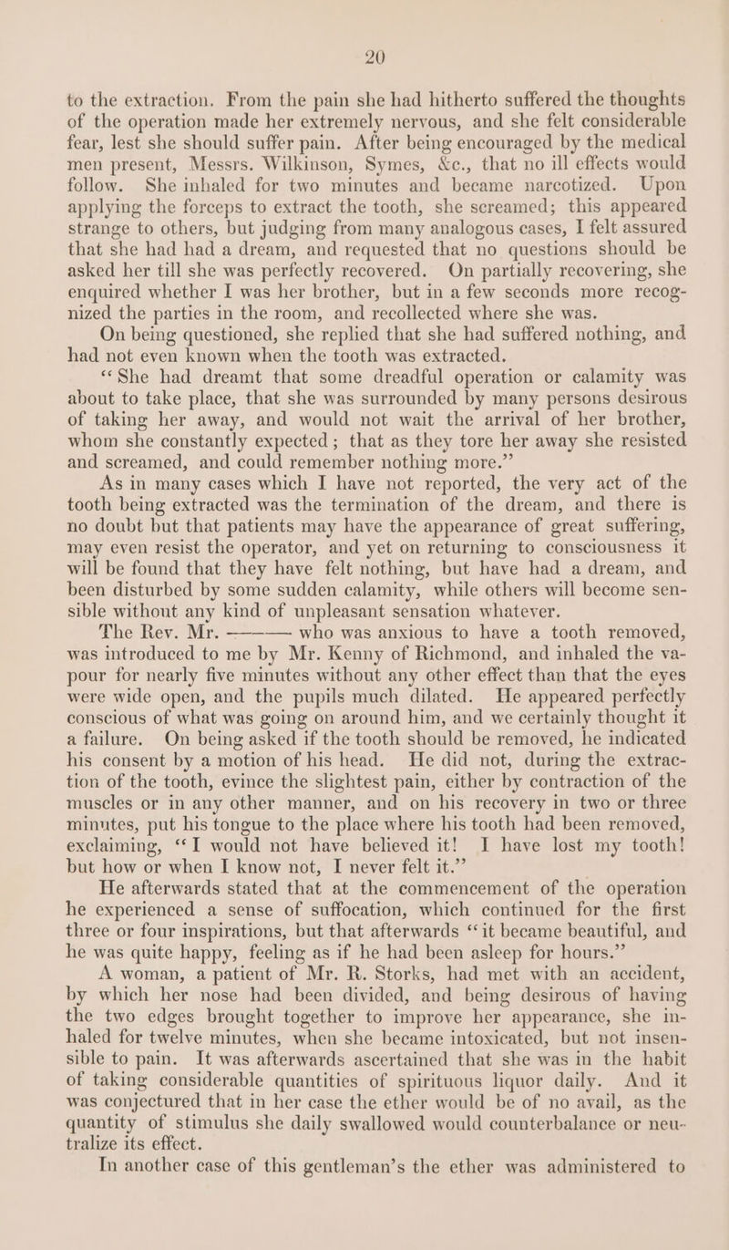 to the extraction. From the pain she had hitherto suffered the thoughts of the operation made her extremely nervous, and she felt considerable fear, lest she should suffer pain. After being encouraged by the medical men present, Messrs. Wilkinson, Symes, &amp;c., that no ill effects would follow. She inhaled for two minutes and became narcotized. Upon applying the forceps to extract the tooth, she screamed; this appeared strange to others, but judging from many analogous cases, I felt assured that she had had a dream, and requested that no questions should be asked her till she was perfectly recovered. On partially recovering, she enquired whether I was her brother, but in a few seconds more recog- nized the parties in the room, and recollected where she was. On being questioned, she replied that she had suffered nothing, and had not even known when the tooth was extracted. “She had dreamt that some dreadful operation or calamity was about to take place, that she was surrounded by many persons desirous of taking her away, and would not wait the arrival of her brother, whom she constantly expected; that as they tore her away she resisted and screamed, and could remember nothing more.” As in many cases which I have not reported, the very act of the tooth being extracted was the termination of the dream, and there is no doubt but that patients may have the appearance of great suffering, may even resist the operator, and yet on returning to consciousness it will be found that they have felt nothing, but have had a dream, and been disturbed by some sudden calamity, while others will become sen- sible without any kind of unpleasant sensation whatever. The Rev. Mr. —-——— who was anxious to have a tooth removed, was introduced to me by Mr. Kenny of Richmond, and inhaled the va- pour for nearly five minutes without any other effect than that the eyes were wide open, and the pupils much dilated. He appeared perfectly conscious of what was going on around him, and we certainly thought it a failure. On being asked if the tooth should be removed, he indicated his consent by a motion of his head. fe did not, during the extrac- tion of the tooth, evince the slightest pain, either by contraction of the muscles or in any other manner, and on his recovery in two or three minutes, put his tongue to the place where his tooth had been removed, exclaiming, ‘‘I would not have believed it! I have lost my tooth! but how or when I know not, I never felt it.” He afterwards stated that at the commencement of the operation he experienced a sense of suffocation, which continued for the first three or four inspirations, but that afterwards ‘it became beautiful, and he was quite happy, feeling as if he had been asleep for hours.” A woman, a patient of Mr. R. Storks, had met with an accident, by which her nose had been divided, and being desirous of having the two edges brought together to improve her appearance, she in- haled for twelve minutes, when she became intoxicated, but not insen- sible to pain. It was afterwards ascertained that she was in the habit of taking considerable quantities of spirituous liquor daily. And it was conjectured that in her case the ether would be of no avail, as the quantity of stimulus she daily swallowed would counterbalance or neu- tralize its effect. In another case of this gentleman’s the ether was administered to