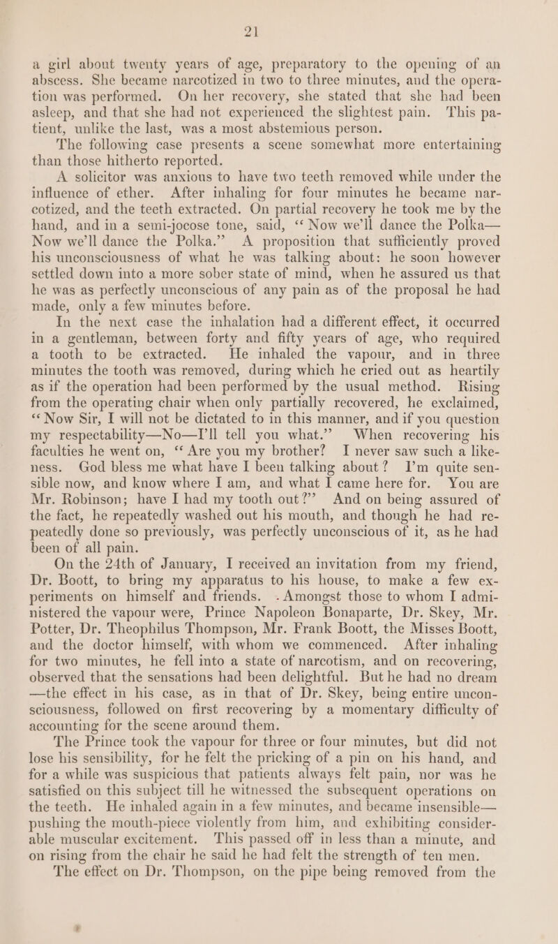 a girl about twenty years of age, preparatory to the opening of an abscess. She became narcotized in two to three minutes, and the opera- tion was performed. On her recovery, she stated that she had been asleep, and that she had not experienced the slightest pain. This pa- tient, unlike the last, was a most abstemious person. The following case presents a scene somewhat more entertaining than those hitherto reported. A solicitor was anxious to have two teeth removed while under the influence of ether. After inhaling for four mimutes he became nar- cotized, and the teeth extracted. On partial recovery he took me by the hand, and in a semi-jocose tone, said, ‘‘ Now we'll dance the Polka— Now we'll dance the Polka.” A proposition that sufficiently proved his unconsciousness of what he was talking about: he soon however settled down into a more sober state of mind, when he assured us that he was as perfectly unconscious of any pain as of the proposal he had made, only a few minutes before. In the next case the inhalation had a different effect, it occurred in a gentleman, between forty and fifty years of age, who required a tooth to be extracted. He inhaled the vapour, and in three minutes the tooth was removed, during which he cried out as _ heartily as if the operation had been performed by the usual method. Rising from the operating chair when only partially recovered, he exclaimed, “‘ Now Sir, I will not be dictated to in this manner, and if you question my respectability—No—T ll tell you what.’”’ When recovering his faculties he went on, ‘‘ Are you my brother? I never saw such a like- ness. God bless me what have I been talking about? [Tm quite sen- sible now, and know where I am, and what I came here for. You are Mr. Robinson; have I had my tooth out?’ And on being assured of the fact, he repeatedly washed out his mouth, and thongh he had re- peatedly done so previously, was perfectly unconscious of it, as he had been of all pain. On the 24th of January, I received an invitation from my friend, Dr. Boott, to bring my apparatus to his house, to make a few ex- periments on himself and friends. - Amongst those to whom I admi- nistered the vapour were, Prince Napoleon Bonaparte, Dr. Skey, Mr. Potter, Dr. Theophilus Thompson, Mr. Frank Boott, the Misses Boott, and the doctor himself, with whom we commenced. After inhaling for two minutes, he fell into a state of narcotism, and on recovering, observed that the sensations had been delightful. But he had no dream —the effect in his case, as in that of Dr. Skey, being entire uncon- sciousness, followed on first recovering by a momentary difficulty of accounting for the scene around them. The Prince took the vapour for three or four minutes, but did not lose his sensibility, for he felt the pricking of a pin on his hand, and for a while was suspicious that patients always felt pain, nor was he satisfied on this subject till he witnessed the subsequent operations on the teeth. He inhaled again in a few minutes, and became insensible— pushing the mouth-piece violently from him, and exhibiting consider- able muscular excitement. This passed off in less than a minute, and on rising from the chair he said he had felt the strength of ten men. The effect on Dr. Thompson, on the pipe being removed from the