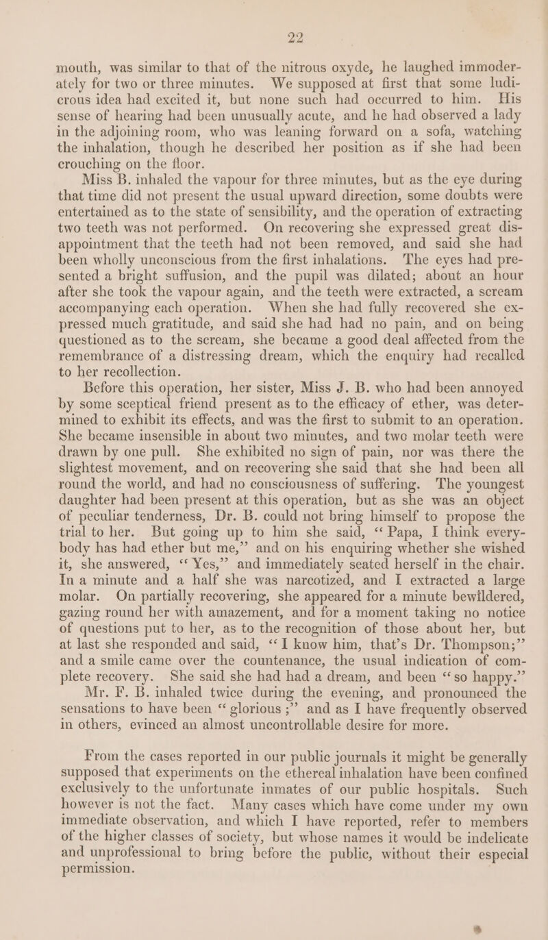mouth, was similar to that of the nitrous oxyde, he laughed immoder- ately for two or three minutes. We supposed at first that some ludi- crous idea had excited it, but none such had oecurred to him. His sense of hearing had been unusually acute, and he had observed a lady in the adjoining room, who was leaning forward on a sofa, watching the inhalation, though he described her position as if she had been crouching on the floor. Miss B. inhaled the vapour for three minutes, but as the eye during that time did not present the usual upward direction, some doubts were entertained as to the state of sensibility, and the operation of extracting two teeth was not performed. On recovering she expressed great dis- appointment that the teeth had not been removed, and said she had been wholly unconscious from the first inhalations. The eyes had pre- sented a bright suffusion, and the pupil was dilated; about an hour after she took the vapour again, and the teeth were extracted, a scream accompanying each operation. When she had fully recovered she ex- pressed much gratitude, and said she had had no pain, and on being questioned as to the scream, she became a good deal affected from the remembrance of a distressing dream, which the enquiry had recalled to her recollection. Before this operation, her sister, Miss J. B. who had been annoyed by some sceptical friend present as to the efficacy of ether, was deter- mined to exhibit its effects, and was the first to submit to an operation. She became insensible in about two minutes, and two molar teeth were drawn by one pull. She exhibited no sign of pain, nor was there the slightest movement, and on recovering she said that she had been all round the world, and had no consciousness of suffering. The youngest daughter had been present at this operation, but as she was an object of peculiar tenderness, Dr. B. could not bring himself to propose the trial to her. But going up to him she said, ‘‘ Papa, I think every- body has had ether but me,’’ and on his enquiring whether she wished it, she answered, ‘‘ Yes,’ and immediately seated herself in the chair. In a minute and a half she was narcotized, and I extracted a large molar. On partially recovering, she appeared for a minute bewildered, gazing round her with amazement, and for a moment taking no notice of questions put to her, as to the recognition of those about her, but at last she responded and said, ‘“‘I know him, that’s Dr. Thompson;”’ and a smile came over the countenance, the usual indication of com- plete recovery. She said she had had a dream, and been “so happy.” Mr. F. B. inhaled twice during the evening, and pronounced the sensations to have been “ glorious ;” and as I have frequently observed in others, evinced an almost uncontrollable desire for more. From the cases reported in our public journals it might be generally supposed that experiments on the ethereal inhalation have been confined exclusively to the unfortunate inmates of our public hospitals. Such however is not the fact. Many cases which have come under my own immediate observation, and which I have reported, refer to members of the higher classes of society, but whose names it would be indelicate and unprofessional to bring before the public, without their especial permission.