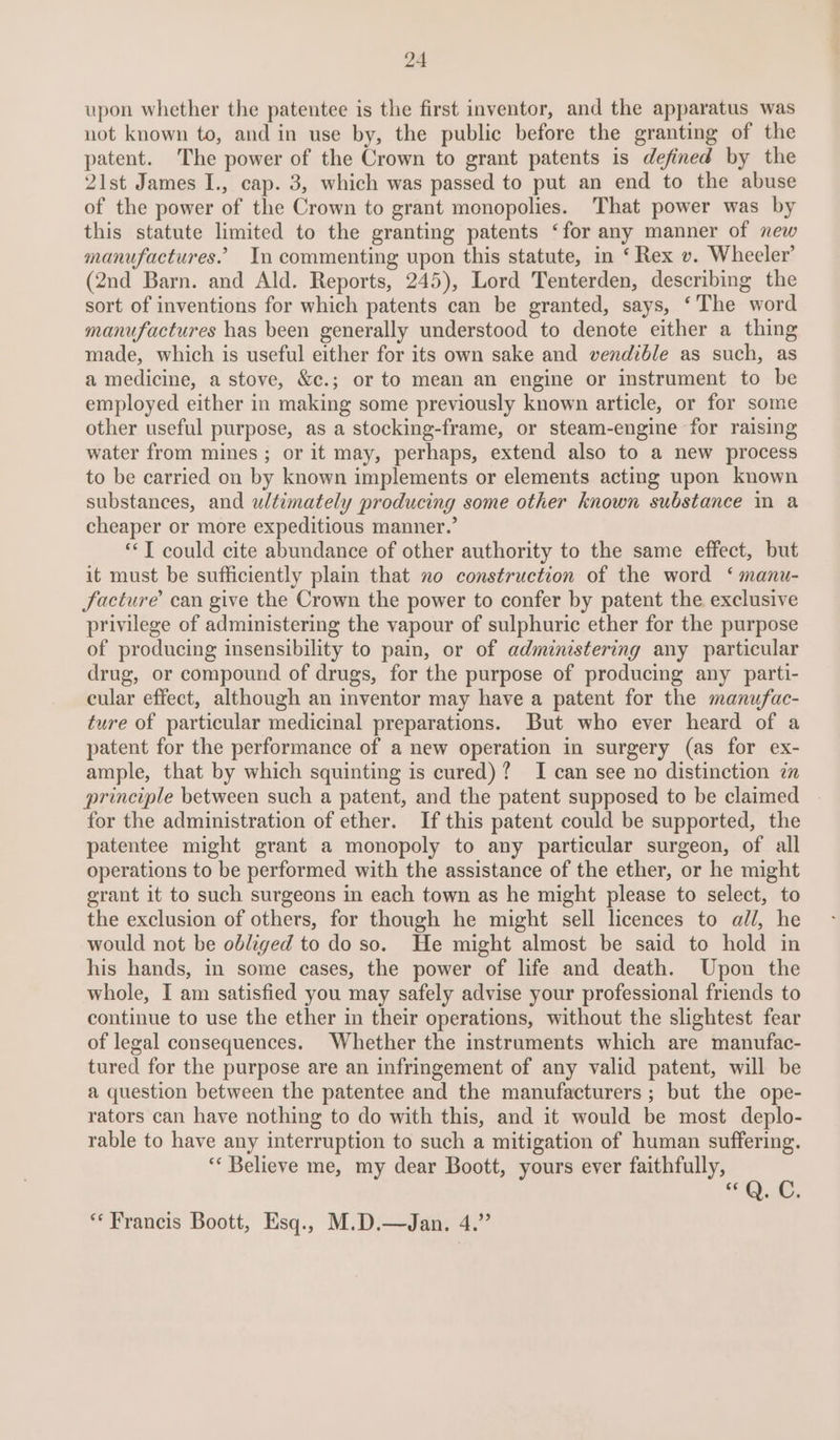 upon whether the patentee is the first inventor, and the apparatus was not known to, and in use by, the public before the granting of the patent. The power of the Crown to grant patents is defined by the 21st James I., cap. 3, which was passed to put an end to the abuse of the power of the Crown to grant monopolies. That power was by this statute limited to the granting patents ‘for any manner of new manufactures.’ In commenting upon this statute, in ‘Rex v. Wheeler’ (2nd Barn. and Ald. Reports, 245), Lord Tenterden, describing the sort of inventions for which patents can be granted, says, ‘The word manufactures has been generally understood to denote either a thing made, which is useful either for its own sake and vendible as such, as a medicine, a stove, &amp;c.; or to mean an engine or instrument to be employed either in making some previously known article, or for some other useful purpose, as a stocking-frame, or steam-engine for raising water from mines ; or it may, perhaps, extend also to a new process to be carried on by known implements or elements acting upon known substances, and ultimately producing some other known substance mm a cheaper or more expeditious manner.’ “‘T could cite abundance of other authority to the same effect, but it must be sufficiently plain that no construction of the word ‘ manu- facture’ can give the Crown the power to confer by patent the exclusive privilege of administering the vapour of sulphuric ether for the purpose of producing insensibility to pain, or of administering any particular drug, or compound of drugs, for the purpose of producing any parti- cular effect, although an inventor may have a patent for the manufac- ture of particular medicinal preparations. But who ever heard of a patent for the performance of a new operation in surgery (as for ex- ample, that by which squinting is cured)? I can see no distinction 7 principle between such a patent, and the patent supposed to be claimed for the administration of ether. If this patent could be supported, the patentee might grant a monopoly to any particular surgeon, of all operations to be performed with the assistance of the ether, or he might grant it to such surgeons in each town as he might please to select, to the exclusion of others, for though he might sell licences to all, he would not be obliged to do so. He might almost be said to hold in his hands, in some cases, the power of life and death. Upon the whole, I am satisfied you may safely advise your professional friends to continue to use the ether in their operations, without the slightest fear of legal consequences. Whether the instraments which are manufac- tured for the purpose are an infringement of any valid patent, will be a question between the patentee and the manufacturers ; but the ope- rators can have nothing to do with this, and it would be most deplo- rable to have any interruption to such a mitigation of human suffering. ‘* Believe me, my dear Boott, yours ever faithfully, “QO. “Francis Boott, Esq., M.D.—Jan. 4.”