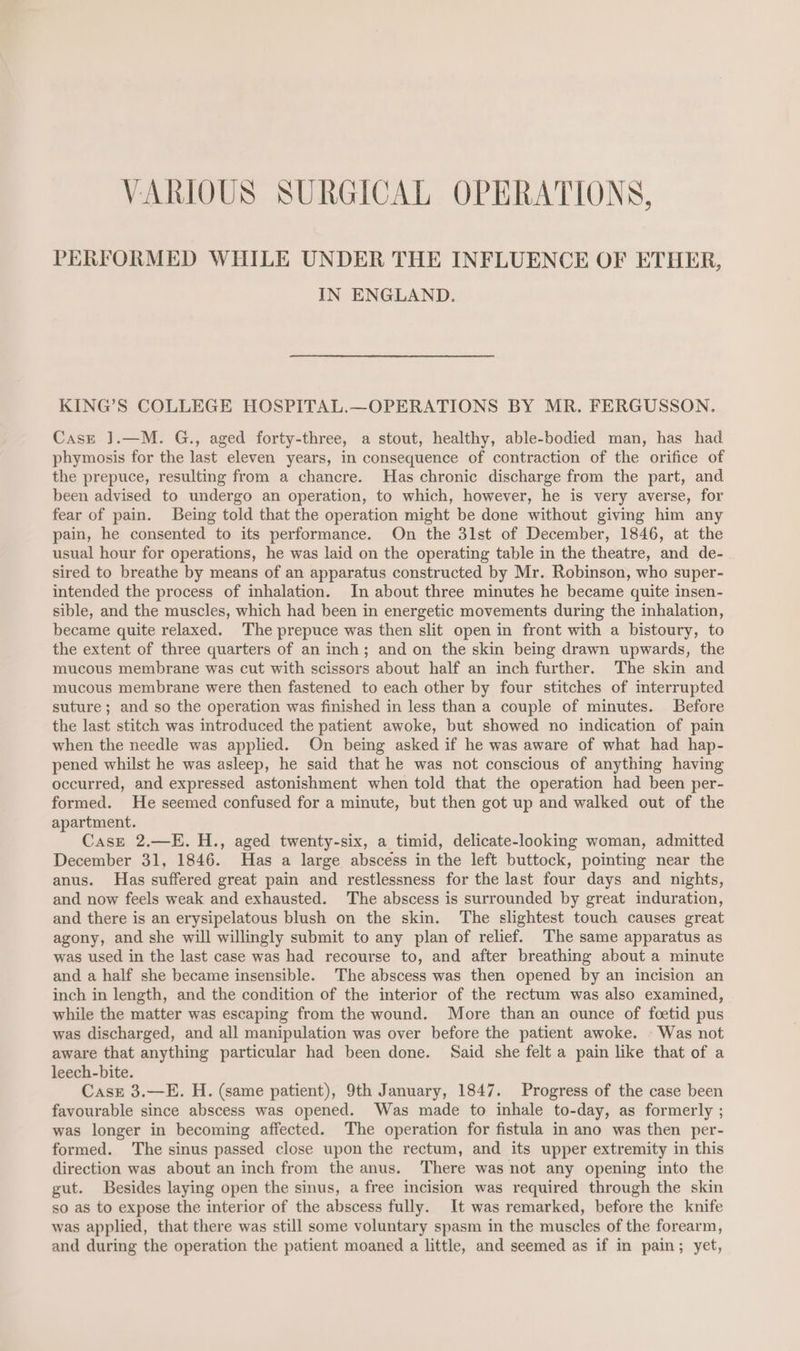 VARIOUS SURGICAL OPERATIONS, PERFORMED WHILE UNDER THE INFLUENCE OF ETHER, IN ENGLAND. KING’S COLLEGE HOSPITAL.—OPERATIONS BY MR. FERGUSSON. Case ].—M. G., aged forty-three, a stout, healthy, able-bodied man, has had phymosis for the last eleven years, in consequence of contraction of the orifice of the prepuce, resulting from a chancre. Has chronic discharge from the part, and been advised to undergo an operation, to which, however, he is very averse, for fear of pain. Being told that the operation might be done without giving him any pain, he consented to its performance. On the 3lst of December, 1846, at the usual hour for operations, he was laid on the operating table in the theatre, and de- sired to breathe by means of an apparatus constructed by Mr. Robinson, who super- intended the process of inhalation. In about three minutes he became quite insen- sible, and the muscles, which had been in energetic movements during the inhalation, became quite relaxed. The prepuce was then slit open in front with a bistoury, to the extent of three quarters of an inch; and on the skin being drawn upwards, the mucous membrane was cut with scissors about half an inch further. The skin and mucous membrane were then fastened to each other by four stitches of interrupted suture; and so the operation was finished in less than a couple of minutes. Before the last stitch was introduced the patient awoke, but showed no indication of pain when the needle was applied. On being asked if he was aware of what had hap- pened whilst he was asleep, he said that he was not conscious of anything having occurred, and expressed astonishment when told that the operation had been per- formed. He seemed confused for a minute, but then got up and walked out of the apartment. Case 2.—E. H., aged twenty-six, a timid, delicate-looking woman, admitted December 31, 1846. Has a large abscess in the left buttock, pointing near the anus. Has suffered great pain and restlessness for the last four days and nights, and now feels weak and exhausted. The abscess is surrounded by great induration, and there is an erysipelatous blush on the skin. The slightest touch causes great agony, and she will willingly submit to any plan of relief. The same apparatus as was used in the last case was had recourse to, and after breathing about a minute and a half she became insensible. The abscess was then opened by an incision an inch in length, and the condition of the interior of the rectum was also examined, while the matter was escaping from the wound. More than an ounce of foetid pus was discharged, and all manipulation was over before the patient awoke. - Was not aware that anything particular had been done. Said she felt a pain like that of a leech-bite. Cask 3.—E. H. (same patient), 9th January, 1847. Progress of the case been favourable since abscess was opened. Was made to inhale to-day, as formerly ; was longer in becoming affected. The operation for fistula in ano was then per- formed. The sinus passed close upon the rectum, and its upper extremity in this direction was about an inch from the anus. There was not any opening into the gut. Besides laying open the sinus, a free incision was required through the skin so as to expose the interior of the abscess fully. It was remarked, before the knife was applied, that there was still some voluntary spasm in the muscles of the forearm, and during the operation the patient moaned a little, and seemed as if in pain; yet,