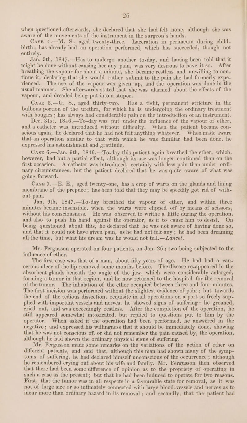 when questioned afterwards, she declared that she had felt none, although she was aware of the movements of the instrument in the surgeon’s hands. Case 4.—M. S., aged twenty-three. Laceration in perineum during child- birth; has already had an operation performed, which has succeeded, though not entirely. Jan, 5th, 1847.—Has to undergo another to-day, and having been told that it might be done without causing her any pain, was very desirous to have it so. After breathing the vapour for about a minute, she became restless and unwilling to con- tinue it, declaring that she would rather submit to the pain she had formerly expe- rienced. The use of the vapour was given up, and the operation was done in the usual manner. She afterwards stated that she was alarmed about the effects of the vapour, and dreaded being put into a stupor. Casz 5.—G. S., aged thirty-two. Has a tight, permanent stricture in the bulbous portion of the urethra, for which he is undergoing the ordinary treatment with bougies ; has always had considerable pain on the introduction of an instrument. Dec. 31st, 1846.—To-day was put under the influence of the vapour of ether, and a catheter was introduced without difficulty. When the patient became con- scious again, he declared that he had not felt anything whatever. When made aware that an operation similar to that with which he was familiar had been done, he expressed his astonishment and gratitude. Case 6.—Jan. 9th, 1846.—To-day this patient again breathed the ether, which, however, had but a partial effect, although its use was longer continued than on the first occasion. &lt;A catheter was introduced, certainly with less pain than under ordi- nary circumstances, but the patient declared that he was quite aware of what was going forward. Case 7.—E. E., aged twenty-one, has a crop of warts on the glands and lining membrane of the prepuce ; has been told that they may be speedily got rid of with- out pain. Jan. 9th, 1847.—To-day breathed the vapour of ether, and within three minutes became insensible, when the warts were clipped off by means of scissors, without his consciousness. He was observed to writhe a little during the operation, and also to push his hand against the operator, as if to cause him to desist. On being questioned about this, he declared that he was not aware of having done so, and that it could not have given pain, as he had not felt any ; he had been dreaming all the time, but what his dream was he would not tell.— Lancet. Mr. Fergusson operated on four patients, on Jan. 26 ; two being subjected to the influence of ether. The first case was that of a man, about fifty years of age. He had had a can- cerous ulcer of the lip removed some months before. The disease re-appeared in the absorbent glands beneath the angle of the jaw, which were considerably enlarged, forming a tumor in that region, and he now returned to the hospital for the removal of the tumor. The inhalation of the ether occupied between three and four minutes. The first incision was performed without the slightest evidence of pain ; but towards the end of the tedious dissection, requisite in all operations on a part so freely sup- plied with important vessels and nerves, he showed signs of suffering: he groaned, cried out, and was exceedingly restless. After the completion of the operation, he still appeared somewhat intoxicated, but replied to questions put to him by the operator. When asked if the operation had been performed, he answered in the negative ; and expressed his willingness that it should be immediately done, showing that he was not conscious of, or did not remember the pain caused by, the operation, although he had shown the ordinary physical signs of suffering. Mr. Fergusson made some remarks on the variations of the action of ether on different patients, and said that, although this man had shown many of the symp- toms of suffering, he had declared himself unconscious of the occurrence ; although he remembered crying out about his wife and family. Mr. Fergusson then observed that there had been some difference of opinion as to the propriety of operating in such a case as the present ; but that he had been induced to operate for two reasons. First, that the tumor was in all respects in a favourable state for removal, as it was not of large size or so intimately connected with large blood-vessels and nerves as to incur more than ordinary hazard in its removal ; and secondly, that the patient had
