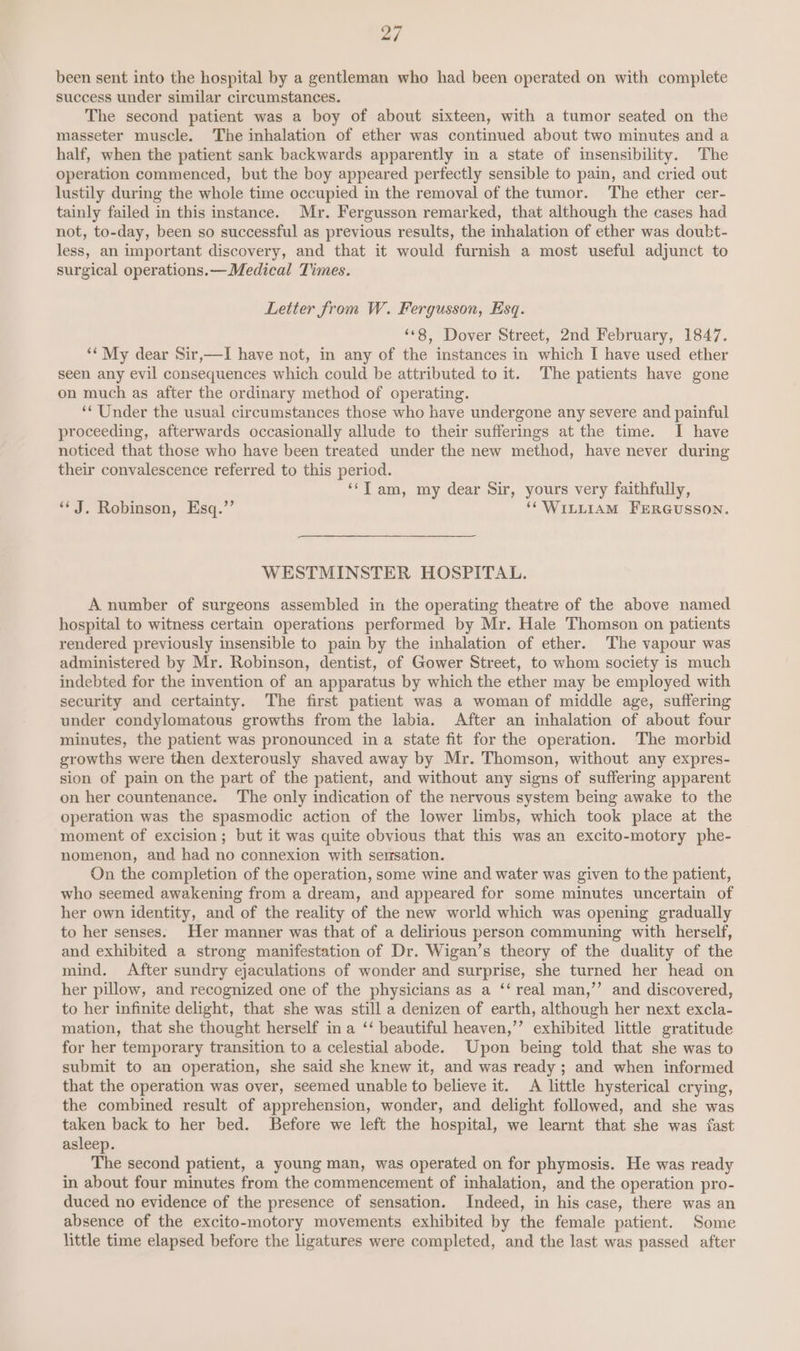 been sent into the hospital by a gentleman who had been operated on with complete success under similar circumstances. The second patient was a boy of about sixteen, with a tumor seated on the masseter muscle. The inhalation of ether was continued about two minutes and a half, when the patient sank backwards apparently in a state of insensibility. The operation commenced, but the boy appeared perfectly sensible to pain, and cried out lustily during the whole time occupied in the removal of the tumor. The ether cer- tainly failed in this instance. Mr. Fergusson remarked, that although the cases had not, to-day, been so successful as previous results, the inhalation of ether was doubt- less, an important discovery, and that it would furnish a most useful adjunct to surgical operations.— Medical Times. Letter from W. Fergusson, Esq. “8, Dover Street, 2nd February, 1847. ‘My dear Sir,—I have not, in any of the instances in which I have used ether seen any evil consequences which could be attributed to it. The patients have gone on much as after the ordinary method of operating. “Under the usual circumstances those who have undergone any severe and painful proceeding, afterwards occasionally allude to their sufferings at the time. I have noticed that those who have been treated under the new method, have never during their convalescence referred to this period. ‘‘T am, my dear Sir, yours very faithfully, “J. Robinson, Esq.”’ ‘(WILLIAM FERGUSSON. WESTMINSTER HOSPITAL. A number of surgeons assembled in the operating theatre of the above named hospital to witness certain operations performed by Mr. Hale Thomson on patients rendered previously insensible to pain by the inhalation of ether. The vapour was administered by Mr. Robinson, dentist, of Gower Street, to whom society is much indebted for the invention of an apparatus by which the ether may be employed with security and certainty. The first patient was a woman of middle age, suffering under condylomatous growths from the labia. After an inhalation of about four minutes, the patient was pronounced in a state fit for the operation. The morbid growths were then dexterously shaved away by Mr. Thomson, without any expres- sion of pain on the part of the patient, and without any signs of suffering apparent on her countenance. The only indication of the nervous system being awake to the operation was the spasmodic action of the lower limbs, which took place at the moment of excision; but it was quite obvious that this was an excito-motory phe- nomenon, and had no connexion with semrsation. On the completion of the operation, some wine and water was given to the patient, who seemed awakening from a dream, and appeared for some minutes uncertain of her own identity, and of the reality of the new world which was opening gradually to her senses. Her manner was that of a delirious person communing with herself, and exhibited a strong manifestation of Dr. Wigan’s theory of the duality of the mind. After sundry ejaculations of wonder and surprise, she turned her head on her pillow, and recognized one of the physicians as a ‘‘ real man,’’ and discovered, to her infinite delight, that she was still a denizen of earth, although her next excla- mation, that she thought herself in a ‘‘ beautiful heaven,’’ exhibited little gratitude for her temporary transition to a celestial abode. Upon being told that she was to submit to an operation, she said she knew it, and was ready ; and when informed that the operation was over, seemed unable to believe it. A little hysterical crying, the combined result of apprehension, wonder, and delight followed, and she was taken back to her bed. Before we left the hospital, we learnt that she was fast asleep. The second patient, a young man, was operated on for phymosis. He was ready in about four minutes from the commencement of inhalation, and the operation pro- duced no evidence of the presence of sensation. Indeed, in his case, there was an absence of the excito-motory movements exhibited by the female patient. Some little time elapsed before the ligatures were completed, and the last was passed after