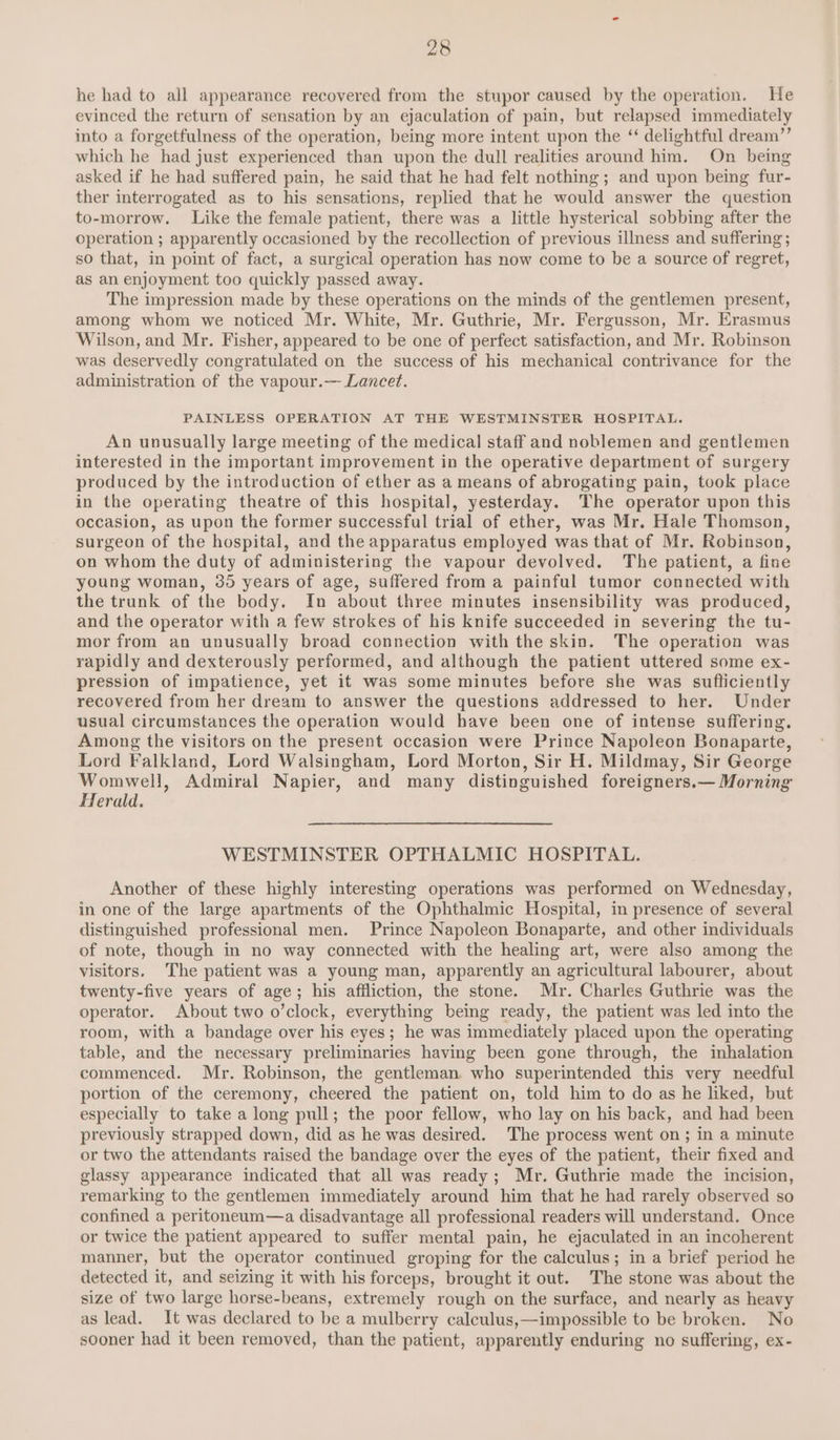 he had to all appearance recovered from the stupor caused by the operation. He evinced the return of sensation by an ejaculation of pain, but relapsed immediately into a forgetfulness of the operation, being more intent upon the “ delightful dream”’ which he had just experienced than upon the dull realities around him. On being asked if he had suffered pain, he said that he had felt nothing ; and upon being fur- ther interrogated as to his sensations, replied that he would answer the question to-morrow. Like the female patient, there was a little hysterical sobbing after the operation ; apparently occasioned by the recollection of previous illness and suffering; so that, in point of fact, a surgical operation has now come to be a source of regret, as an enjoyment too quickly passed away. The impression made by these operations on the minds of the gentlemen present, among whom we noticed Mr. White, Mr. Guthrie, Mr. Fergusson, Mr. Erasmus Wilson, and Mr. Fisher, appeared to be one of perfect satisfaction, and Mr. Robinson was deservedly congratulated on the success of his mechanical contrivance for the administration of the vapour.—- Lancet. PAINLESS OPERATION AT THE WESTMINSTER HOSPITAL. An unusually large meeting of the medical staff and noblemen and gentlemen interested in the important improvement in the operative department of surgery produced by the introduction of ether as a means of abrogating pain, took place in the operating theatre of this hospital, yesterday. The operator upon this occasion, as upon the former successful trial of ether, was Mr. Hale Thomson, surgeon of the hospital, and the apparatus employed was that of Mr. Robinson, on whom the duty of administering the vapour devolved. The patient, a fine young woman, 30 years of age, suffered from a painful tumor connected with the trunk of the body. In about three minutes insensibility was produced, and the operator with a few strokes of his knife succeeded in severing the tu- mor from an unusually broad connection with the skin. The operation was rapidly and dexterously performed, and although the patient uttered some ex- pression of impatience, yet it was some minutes before she was sufliciently recovered from her dream to answer the questions addressed to her. Under usual circumstances the operation would have been one of intense suffering. Among the visitors on the present occasion were Prince Napoleon Bonaparte, Lord Falkland, Lord Walsingham, Lord Morton, Sir H. Mildmay, Sir George Womwell, Admiral Napier, and many distinguished foreigners.— Morning Herald. WESTMINSTER OPTHALMIC HOSPITAL. Another of these highly interesting operations was performed on Wednesday, in one of the large apartments of the Ophthalmic Hospital, in presence of several distinguished professional men. Prince Napoleon Bonaparte, and other individuals of note, though in no way connected with the healing art, were also among the visitors. The patient was a young man, apparently an agricultural labourer, about twenty-five years of age; his affliction, the stone. Mr. Charles Guthrie was the operator. About two o’clock, everything being ready, the patient was led into the room, with a bandage over his eyes; he was immediately placed upon the operating table, and the necessary preliminaries having been gone through, the inhalation commenced. Mr. Robinson, the gentleman who superintended this very needful portion of the ceremony, cheered the patient on, told him to do as he liked, but especially to take a long pull; the poor fellow, who lay on his back, and had been previously strapped down, did as he was desired. The process went on; in a minute or two the attendants raised the bandage over the eyes of the patient, their fixed and glassy appearance indicated that all was ready; Mr. Guthrie made the incision, remarking to the gentlemen immediately around him that he had rarely observed so confined a peritoneum—a disadvantage all professional readers will understand. Once or twice the patient appeared to suffer mental pain, he ejaculated in an incoherent manner, but the operator continued groping for the calculus; in a brief period he detected it, and seizing it with his forceps, brought it out. The stone was about the size of two large horse-beans, extremely rough on the surface, and nearly as heavy as lead. It was declared to be a mulberry calculus,—impossible to be broken. No sooner had it been removed, than the patient, apparently enduring no suffering, ex-