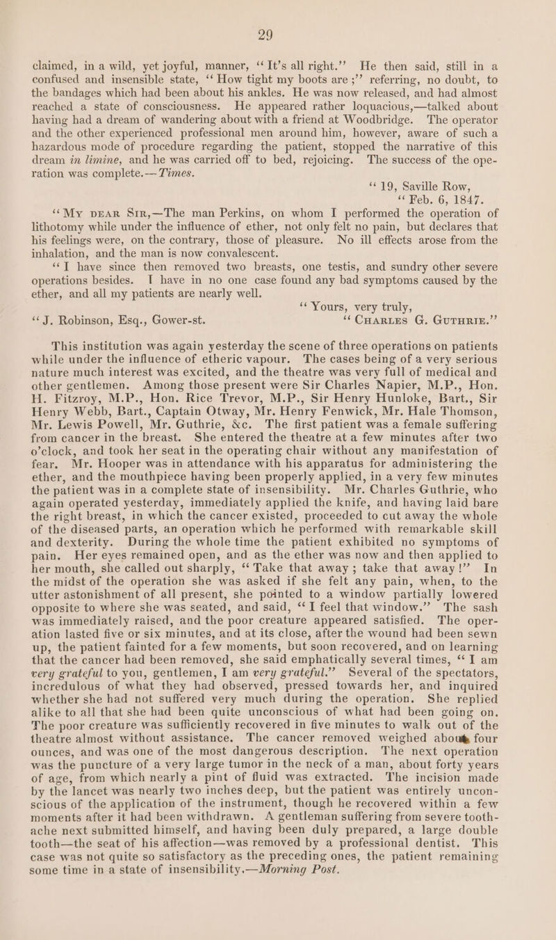 claimed, in a wild, yet joyful, manner, ‘‘It’s all right.’”’ He then said, still in a confused and insensible state, ‘‘ How tight my boots are ;’’ referring, no doubt, to the bandages which had been about his ankles. He was now released, and had almost reached a state of consciousness. He appeared rather loquacious,—talked about having had a dream of wandering about with a friend at Woodbridge. The operator and the other experienced professional men around him, however, aware of such a hazardous mode of procedure regarding the patient, stopped the narrative of this dream in limine, and he was carried off to bed, rejoicing. The success of the ope- ration was complete.-- Times. “* 19, Saville Row, “Feb. 6,.1847. ‘¢My pEAR Srr,—The man Perkins, on whom I performed the operation of lithotomy while under the influence of ether, not only felt no pain, but declares that his feelings were, on the contrary, those of pleasure. No ill effects arose from the inhalation, and the man is now convalescent. ‘‘T have since then removed two breasts, one testis, and sundry other severe operations besides. [I have in no one case found any bad symptoms caused by the ether, and all my patients are nearly well. ‘¢ Yours, very truly, ‘J, Robinson, Esq., Gower-st. ‘CHARLES G. GUTHRIE.” This institution was again yesterday the scene of three operations on patients while under the influence of etheric vapour. The cases being of a very serious nature much interest was excited, and the theatre was very full of medical and other gentlemen. Among those present were Sir Charles Napier, M.P., Hon. H. Fitzroy, M.P., Hon. Rice Trevor, M.P., Sir Henry Hunloke, Bart., Sir Henry Webb, Bart., Captain Otway, Mr. Henry Fenwick, Mr. Hale Thomson, Mr. Lewis Powell, Mr. Guthrie, &amp;c. The first patient was a female suffering from cancer in the breast. She entered the theatre at a few minutes after two o’clock, and took her seat in the operating chair without any manifestation of fear. Mr. Hooper was in attendance with his apparatus for administering the ether, and the mouthpiece having been properly applied, in a very few minutes the patient was in a complete state of insensibility. Mr. Charles Guthrie, who again operated yesterday, immediately applied the knife, and having laid bare the right breast, in which the cancer existed, proceeded to cut away the whole of the diseased parts, an operation which he performed with remarkable skill and dexterity. During the whole time the patient exhibited no symptoms of pain. Her eyes remained open, and as the ether was now and then applied to her mouth, she called out sharply, ‘‘ Take that away; take that away!” In the midst of the operation she was asked if she felt any pain, when, to the utter astonishment of all present, she pointed to a window partially lowered opposite to where she was seated, and said, “I feel that window.” The sash was immediately raised, and the poor creature appeared satisfied. The oper- ation lasted five or six minutes, and at its close, after the wound had been sewn up, the patient fainted for a few moments, but soon recovered, and on learning that the cancer had been removed, she said emphatically several times, *‘ I am very grateful to you, gentlemen, I am very grateful.’ Several of the spectators, incredulous of what they had observed, pressed towards her, and inquired whether she had not suffered very much during the operation. She replied alike to all that she had been quite unconscious of what had been going on. The poor creature was sufficiently recovered in five minutes to walk out of the theatre almost without assistance. The cancer removed weighed abou four ounces, and was one of the most dangerous description. The next operation was the puncture of a very large tumor in the neck of a man, about forty years of age, from which nearly a pint of fluid was extracted. The incision made by the lancet was nearly two inches deep, but the patient was entirely uncon- scious of the application of the instrament, though he recovered within a few moments after it had been withdrawn. A gentleman suffering from severe tooth- ache next submitted himself, and having been duly prepared, a large double tooth—the seat of his affection—was removed by a professional dentist. This case was not quite so satisfactory as the preceding ones, the patient remaining some time in a state of insensibility.x—Morning Post.