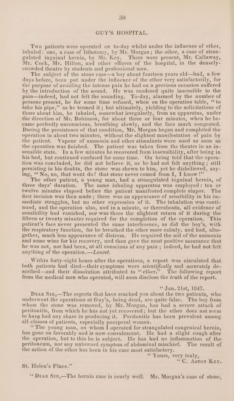 GUY’S HOSPITAL. Two patients were operated on to-day whilst under the influence of ether, inhaled: one, a case of lithotomy, by Mr. Morgan; the other, a case of stran- gulated inguinal hernia, by Mr. Key. There were present, Mr. Callaway, Mr. Cock, Mr. Hilton, and other officers of the hospital, in the densely- crowded theatre by students and professional men. The subject of the stone case—a boy about fourteen years old—had, a few days before, been put under the influence of the ether very satisfactorily, for the purpose of avoiding the intense pain he had on a previous occasion suffered by the introduction of the sound. He was rendered quite insensible to the pain—indeed, had not felt the sounding. To-day, alarmed by the number of persons present, he for some time refused, when on the operation table, ‘ to take his pipe,” as he termed it; but ultimately, yielding to the solicitations of those about him, he inhaled, somewhat irregularly, from an apparatus, under the direction of Mr. Robinson, for about three or four minutes, when he be- came perfectly unconscious, breathing slowly, and the face much congested. During the persistence of that condition, Mr. Morgan began and completed the operation in about two minutes, without the slightest manifestation of pain by the patient. Vapour of ammonia and other stimulants were used as soon as the operation was finished. The patient was taken from the theatre in an in- sensible state. In afew minutes he recovered from insensibility, after being in his bed, but continued confused for some time. On being told that the opera- tion was concluded, he did not believe it, as he had not felt anything ; still persisting in his doubts, the stone was shewn to him, yet he disbelieved, say- ing, ‘‘ No, no, that wont do! that stone never comed from I, I know!” The other patient, a young man, had a strangulated inguinal hernia, of three days’ duration. The same inhaling apparatus was employed: ten or twelve minutes elapsed before the patient manifested complete stupor. The first incision was then made ; there was an appearance of sensibility in his im- mediate struggles, but no other expression of it. The inhalation was conti- nued, and the operation also, and in a minute, or thereabouts, all evidence of sensibility had vanished, nor was there the slightest return of it during the fifteen or twenty minutes required for the completion of the cperation. This patient’s face never presented the same interference, as did the boy’s, with the respiratory function, for he breathed the ether more calmly, and had, alto- gether, much less appearance of distress. He required the aid of the ammonia and some wine for his recovery, and then gave the most positive assurance that he was not, nor had been, at all conscious of any pain ; indeed, he had not felt anything of the operation.— Lancet. Within forty-eight hours after the operations, a report was circulated that both patients had died—their symptoms were scientifically and accurately de- scribed—and their dissolution attributed to “‘ether.” The following report from the medical men who operated, will soon disclose the éruth of the report. *¢ Jan. 21st, 1847. Dear S1r,—The reports that have reached you about the two patients, who underwent the operations at Guy’s, being dead, are quite false. The boy from whom the stone was removed, by Mr. Morgan, has had a severe attack of peritonitis, from which he has not yet recovered; but the ether does not seem to have had any share in producing it. Peritonitis has been prevalent among all classes of patients, especially puerperal women. ‘““The young man, on whom I operated for strangulated congenical hernia, has gone on favorably and is now convalescent. He had a slight cough after the operation, but to this he is subject. He has had no inflammation of the peritoneum, nor any untoward symptom of abdominal mischief. The result of the action of the ether has been in his case most satisfactory. ‘* Yours, very truly, “°C, Aston Key. St. Helen’s Place.” ‘* DEAR Sir,—The hernia case is nearly well. Mr. Morgan’s case of stone,