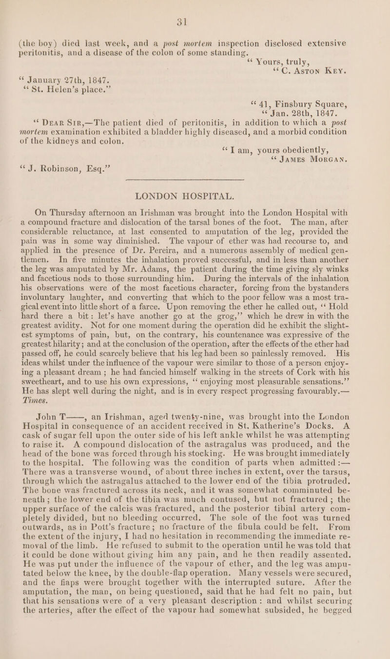 3] (the boy) died last week, and a post mortem inspection disclosed extensive peritonitis, and a disease of the colon of some standing. “* Yours, truly, ““C, Aston Key. “¢ January 27th, 1847. ** St. Helen’s place.” “¢ 4], Finsbury Square, “¢ Jan. 28th, 1847. ** DEAR Sir,—The patient died of peritonitis, in addition to which a post mortem examination exhibited a bladder highly diseased, and a morbid condition of the kidneys and colon. ‘“‘T am, yours obediently, “James MorGan. “* J. Robinson, Esq.” LONDON HOSPITAL. On Thursday afternoon an Irishman was brought into the London Hospital with a compound fracture and dislocation of the tarsal bones of the foot. The man, after considerable reluctance, at last consented to amputation of the leg, provided the pain was in some way diminished. The vapour of ether was had recourse to, and applied in the presence of Dr. Pereira, and a numerous assembly of medical gen- tlemen. In five minutes the inhalation proved successful, and in less than another the leg was amputated by Mr. Adams, the patient during the time giving sly winks and facetious nods to those surrounding him. During the intervals of the inhalation his observations were of the most facetious character, forcing from the bystanders involuntary laughter, and converting that which to the poor fellow was a most tra- gical event into little short of a farce. Upon removing the ether he called out, ‘‘ Hold hard there a bit: let’s have another go at the grog,’’ which he drew in with the greatest avidity. Not for one moment during the operation did he exhibit the slight- est symptoms of pain, but, on the contrary, his countenance was expressive of the greatest hilarity; and at the conclusion of the operation, after the effects of the ether had passed off, he could scarcely believe that his leg had been so painlessly removed. His ideas whilst under the influence of the vapour were similar to those of a person enjoy- ing a pleasant dream ; he had fancied himself walking in the streets of Cork with his sweetheart, and to use his own expressions, ‘‘ enjoying most pleasurable sensations.”’ He has slept well during the night, and is in every respect progressing favourably.— Times. John T , an Irishman, aged twenty-nine, was brought into the London Hospital in consequence of an accident received in St. Katherine’s Docks. A cask of sugar fell upon the outer side of his left ankle whilst he was attempting to raise it. A compound dislocation of the astragalus was produced, and the head of the bone was forced through his stocking. He was brought immediately to the hospital. The following was the condition of parts when admitted :— There was a transverse wound, of about three inches in extent, over the tarsus, through which the astragalus attached to the lower end of the tibia protruded. The bone was fractured across its neck, and it was somewhat comminuted be- neath ; the lower end of the tibia was much contused, but not fractured ; the upper surface of the calcis was fractured, and the posterior tibial artery com- pletely divided, but no bleeding occurred. The sole of the foot was turned outwards, asin Pott’s fracture; no fracture of the fibula could be felt. From the extent of the injury, I had no hesitation in recommending the immediate re- moval of the limb. He refused to submit to the operation until he was told that it could be done without giving him any pain, and he then readily assented. He was put under the influence of the vapour of ether, and the leg was ampu- tated below the knee, by the double-flap operation. Many vessels were secured, and the fiaps were brought together with the interrupted suture. After the amputation, the man, on being questioned, said that he had felt no pain, but that his sensations were of a very pleasant description: and whilst securing the arteries, after the effect of the vapour had somewhat subsided, he begged