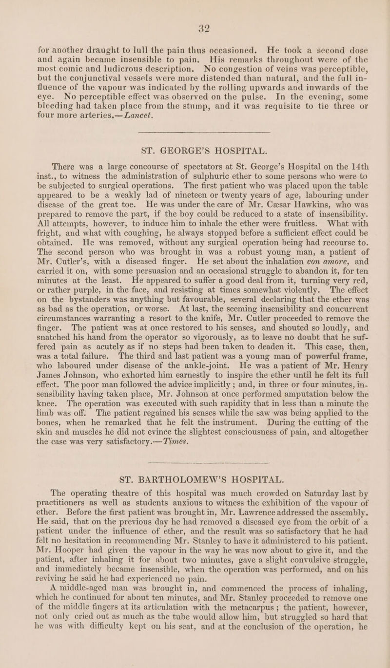 for another draught to lull the pain thus occasioned. He took a second dose and again became insensible to pain. His remarks throughout were of the most comic and ludicrous description. No congestion of veins was perceptible, but the conjunctival vessels were more distended than natural, and the fall in- fluence of the vapour was indicated by the rolling upwards and inwards of the eye. No perceptible effect was observed on the pulse. In the evening, some bleeding had taken place from the stump, and it was requisite to tie three or four more arteries.— Lancet. ST. GEORGE’S HOSPITAL. There was a large concourse of spectators at St. George’s Hospital on the 14th inst., to witness the administration of sulphuric ether to some persons who were to be subjected to surgical operations. The first patient who was placed upon the table appeared to be a weakly lad of nineteen or twenty years of age, labouring under disease of the great toe. He was under the care of Mr. Cesar Hawkins, who was prepared to remove the part, if the boy could be reduced to a state of insensibility. All attempts, however, to induce him to inhale the ether were fruitless. What with fright, and what with coughing, he always stopped before a sufficient effect could be obtained. He was removed, without any surgical operation being had recourse to. The second person who was brought in was a robust young man, a patient of Mr. Cutler’s, with a diseased finger. He set about the inhalation con amore, and carried it on, with some persuasion and an occasional struggle to abandon it, for ten minutes at the least. He appeared to suffer a good deal from it, turning very red, or rather purple, in the face, and resisting at times somewhat violently. The effect on the bystanders was anything but favourable, several declaring that the ether was as bad as the operation, or worse. At last, the seeming insensibility and concurrent circumstances warranting a resort to the knife, Mr. Cutler proceeded to remove the finger. The patient was at once restored to his senses, and shouted so loudly, and snatched his hand from the operator so vigorously, as to leave no doubt that he suf- fered pain as acutely as if no steps had been taken to deaden it. This case, then, was a total failure. The third and last patient was a young man of powerful frame, who laboured under disease of the ankle-joint. He was a patient of Mr. Henry James Johnson, who exhorted him earnestly to inspire the ether until he felt its full effect. The poor man followed the advice implicitly ; and, in three or four minutes, in- sensibility having taken place, Mr. Johnson at once performed amputation below the knee. The operation was executed with such rapidity that in less than a minute the limb was off. The patient regained his senses while the saw was being applied to the bones, when he remarked that he felt the instrument. During the cutting of the skin and muscles he did not evince the slightest consciousness of pain, and altogether the case was very satisfactory.— Times. ST. BARTHOLOMEW’S HOSPITAL. The operating theatre of this hospital was much crowded on Saturday last by practitioners as well as students anxious to witness the exhibition of the vapour of ether. Before the first patient was brought in, Mr. Lawrence addressed the assembly. He said, that on the previous day he had removed a diseased eye from the orbit of a patient under the influence of ether, and the result was so satisfactory that he had felt no hesitation in recommending Mr. Stanley to have it administered to his patient. Mr. Hooper had given the vapour in the way he was now about to give it, and the patient, after inhaling it for about two minutes, gave a slight convulsive struggle, and immediately became insensible, when the operation was performed, and on his reviving he said he had experienced no pain. A middle-aged man was brought in, and commenced the process of inhaling, which he continued for about ten minutes, and Mr. Stanley proceeded to remove one of the middle fingers at its articulation with the metacarpus ; the patient, however, not only cried out as much as the tube would allow him, but struggled so hard that he was with difficulty kept on his seat, and at the conclusion of the operation, he
