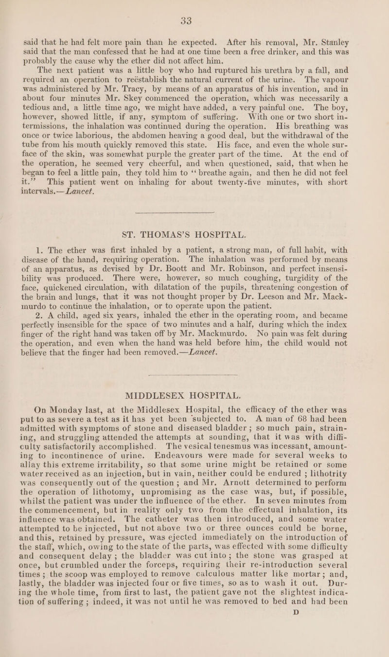 said that he had felt more pain than he expected. After his removal, Mr. Stanley said that the man confessed that he had at one time been a free drinker, and this was probably the cause why the ether did not affect him. The next patient was a little boy who had ruptured his urethra by a fall, and required an operation to reéstablish the natural current of the urine. The vapour was administered by Mr. Tracy, by means of an apparatus of his invention, and in about four minutes Mr. Skey commenced the operation, which was necessarily a tedious and, a little time ago, we might have added, a very painful one. The boy, however, showed little, if any, symptom of suffering. With one or two short in- termissions, the inhalation was continued during the operation. His breathing was once or twice laborious, the abdomen heaving a good deal, but the withdrawal of the tube from his mouth quickly removed this state. His face, and even the whole sur- face of the skin, was somewhat purple the greater part of the time. At the end of the operation, he seemed very cheerful, and when questioned, said, that when he began to feel a little pain, they told him to ‘‘ breathe again, and then he did not feel it.’ This patient went on inhaling for about twenty-five minutes, with short intervals.— Lancet. ST. THOMAS’S HOSPITAL. 1. The ether was first inhaled by a patient, a strong man, of full habit, with disease of the hand, requiring operation. The inhalation was performed by means of an apparatus, as devised by Dr. Boott and Mr. Robinson, and perfect insensi- bility was produced. There were, however, so much coughing, turgidity of the face, quickened circulation, with dilatation of the pupils, threatening congestion of the brain and lungs, that it was not thought proper by Dr. Leeson and Mr. Mack- murdo to continue the inhalation, or to operate upon the patient. 2. A child, aged six years, inhaled the ether in the operating room, and became perfectly insensible for the space of two minutes and a half, during which the index finger of the right hand was taken off by Mr. Mackmurdo. No pain was felt during the operation, and even when the hand was held before him, the child would not believe that the finger had been removed.—Lancet. MIDDLESEX HOSPITAL. On Monday last, at the Middlesex Hospital, the efficacy of the ether was put to as severe a test as it has yet been subjected to. A man of 68 had been admitted with symptoms of stone and diseased bladder ; so much pain, strain- ing, and struggling attended the attempts at sounding, that it was with diffi- culty satisfactorily accomplished. The vesical tenesmus was incessant, amount- ing to incontinence of urine. Endeavours were made for several weeks to allay this extreme irritability, so that some urine might be retained or some water received as an injection, but in vain, neither could be endured ; lithotrity was consequently out of the question ; and Mr. Arnott determined to perform the operation of lithotomy, unpromising as the case was, but, if possible, whilst the patient was under the influence of the ether. In seven minutes from the commencement, but in reality only two from the effectual inhalation, its influence was obtained. The catheter was then introduced, and some water attempted to be injected, but not above two or three ounces could be borne, and this, retained by pressure, was ejected immediately on the introduction of the staff, which, owing to the state of the parts, was effected with some difficulty and consequent delay ; the bladder was cut into; the stone was grasped at once, but crumbled under the forceps, requiring their re-introduction several times ; the scoop was employed to remove calculous matter like mortar; and, lastly, the bladder was injected four or five times, so as to wash it out. Dur- ing the whole time, from first to last, the patient gave not the slightest indica- tion of suffering ; indeed, it was not until he was removed to bed and had been D