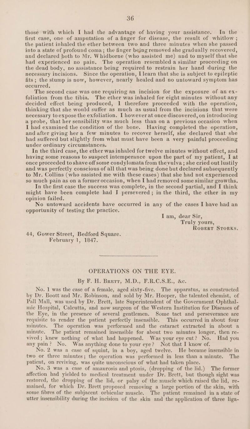 those with which I had the advantage of having your assistance. In the first case, one of amputation of a finger for disease, the result of whitlow ; the patient inhaled the ether between two and three minutes when she passed into a state of profound coma; the finger being removed she gradually recovered, and declared both to Mr. Whidborne (who assisted me) and to myself that she had experienced no pain. The operation resembled a similar proceeding on the dead body, no assistance being required to restrain her hand during the necessary incisions. Since the operation, [learn that she is subject to epileptic fits; the stump is now, however, nearly healed and no untoward symptom has occurred, The second case was one requiring an incision for the exposure of an ex- foliation from the tibia. The ether was inhaled for eight minutes without any decided effect being produced, I therefore proceeded with the operation, thinking that she would suffer as much as usual from the incisions that were necessary to expose the exfoliation. I however at once discovered, on introducing a probe, that her sensibility was much less than on a previous occasion when I had examined the condition of the bone. Having completed the operation, and after giving her a few minutes to recover herself, she declared that she had suffered but slightly from what must have been a very painful proceeding under ordinary circumstances. In the third case, the ether was inhaled for twelve minutes without effect, and having some reasons to suspect intemperance upon the part of my patient, I at once proceeded to shave off some condylomata from the vulva ; she cried out lustily and was perfectly conscious of all that was being done but declared subsequently to Mr. Collins (who assisted me with these cases) that she had not experienced so much pain as on a former occasion, when I had removed some similar growths. In the first case the success was complete, in the second partial, and I think might have been complete had I persevered ; in the third, the ether in my opinion failed. No untoward accidents have occurred in any of the cases I have had an opportunity of testing the practice. I am, dear Sir, Truly yours, Ropert STORKs, 44, Gower Street, Bedford Square. February 1, 1847. OPERATIONS ON THE EYE. By:f. HH. Bearr, M.D.) F-R:C.8.82, dc. No. 1 was the case of a female, aged sixty-five. The apparatus, as constructed by Dr. Boott and Mr. Robinson, and sold by Mr. Hooper, the talented chemist, of Pall Mall, was used by Dr. Brett, late Superintendent of the Government Ophthal- mic Hospital, Calcutta, and now surgeon of the Western Institution for Diseases of the Eye, in the presence of several gentlemen. Some tact and perseverance are requisite to render the patient perfectly insensible. This occurred in about four minutes. The operation was performed and the cataract extracted in about a minute. The patient remained insensible for about two minutes longer, then re- vived; knew nothing of what had happened. Was your eye cut? No. Had you any pain? No. Was anything done to your eye? Not that I know of. No. 2 was a case of squint, in a boy, aged twelve. He became insensible in two or three minutes; the operation was performed in less than a minute. The patient, on reviving, was quite unconscious of what had taken place. No. 3 was a case of amaurosis and ptosis, (dropping of the lid.) The former affection had yielded to medical treatment under Dr. Brett, but though sight was restored, the dropping of the lid, or palsy of the muscle which raised the lid, re- mained, for which Dr. Brett proposed removing a large portion of the skin, with some fibres of the subjacent orbicular muscle. The patient remained in a state of utter insensibility during the incision of the skin and the application of three liga-