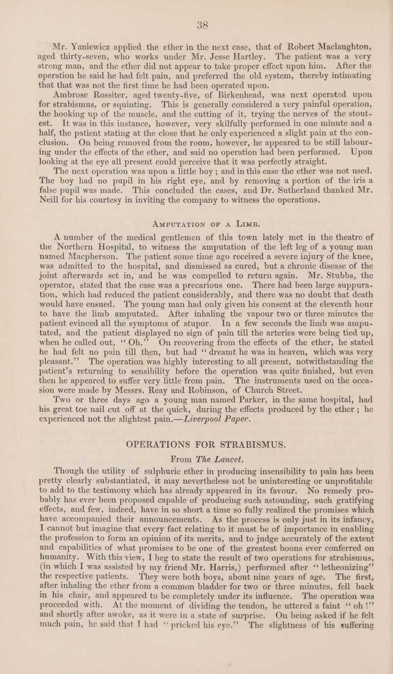 Mr. Yaniewicz applied the ether in the next case, that of Robert Maclaughton, aged thirty-seven, who works under Mr. Jesse Hartley. The patient was a very strong man, and the ether did not appear to take proper effect upon him. After the operation he said he had felt pain, and preferred the old system, thereby intimating that that was not the first time he had been operated upon. Ambrose Rossiter, aged twenty-five, of Birkenhead, was next operated upon for strabismus, or squinting. This is generally considered a very painful operation, the hooking up of the muscle, and the cutting of it, trying the nerves of the stout- est. It was in this instance, however, very skilfully performed in one minute and a half, the patient stating at the close that he only experienced a slight pain at the con- clusion. On being removed from the room, however, he appeared to be still labour- ing under the effects of the ether, and said no operation had been performed. Upon looking at the eye all present could perceive that it was perfectly straight. The next operation was upon a little boy ; and in this case the ether was not used. The boy had no pupil in his right eye, and by removing a portion of the iris a false pupil was made. This concluded the cases, and Dr. Sutherland thanked Mr. Neill for his courtesy in inviting the company to witness the operations. AMPUTATION OF A LIMB. A number of the medical gentlemen of this town lately met in the theatre of the Northern Hospital, to witness the amputation of the left leg of a young man named Macpherson. The patient some time ago received a severe injury of the knee, was admitted to the hospital, and dismissed as cured, but a chronic disease of the joint afterwards set in, and he was compelled to return again. Mr. Stubbs, the operator, stated that the case was a precarious one. There had been large suppura- tion, which had reduced the patient considerably, and there was no doubt that death would have ensued. The young man had only given his consent at the eleventh hour to have the imb amputated. After inhaling the vapour two or three minutes the patient evinced all the symptoms of stupor. In a few seconds the limb was ampu- tated, and the patient displayed no sign of pain till the arteries were being tied up, when he called out, ‘‘Oh.’’ On recovering from the effects of the ether, he stated he had felt no pain till then, but had ‘‘ dreamt he was in heaven, which was very pleasant.’’ The operation was highly interesting to all present, notwithstanding the patient’s returning to sensibility before the operation was quite finished, but even then he appeared to suffer very little from pain. The instruments used on the occa- sion were made by Messrs. Reay and Robinson, of Church Street. Two or three days ago a young man named Parker, in the same hospital, had his great toe nail cut off at the quick, during the effects produced by the ether ; he experienced not the slightest pain.—Liverpool Paper. OPERATIONS FOR STRABISMUS. From The Lancet. Though the utility of sulphuric ether in producing insensibility to pain has been pretty clearly substantiated, it may nevertheless not be uninteresting or unprofitable to add to the testimony which has already appeared in its favour. No remedy pro- bably has ever been proposed capable of producing such astounding, such gratifying effects, and few, indeed, have in so short a time so fully realized the promises which have accompanied their announcements. As the process is only just in its infancy, I cannot but imagine that every fact relating to it must be of importance in enabling the profession to form an opinion of its merits, and to judge accurately of the extent and capabilities of what promises to be one of the greatest boons ever conferred on humanity. With this view, I beg to state the result of two operations for strabismus, (in which I was assisted by my friend Mr. Harris,) performed after ‘‘ letheonizing’’ the respective patients. They were both boys, about nine years of age. The first, after inhaling the ether from a common bladder for two or three minutes, fell back in his chair, and appeared to be completely under its influence. The operation was proceeded with. At the moment of dividing the tendon, he uttered a faint ‘‘ oh !”’ and shortly after awoke, as it were in a state of surprise. On being asked if he felt much pain, he said that I had ‘‘ pricked his eye.’’ The slightness of his suffering