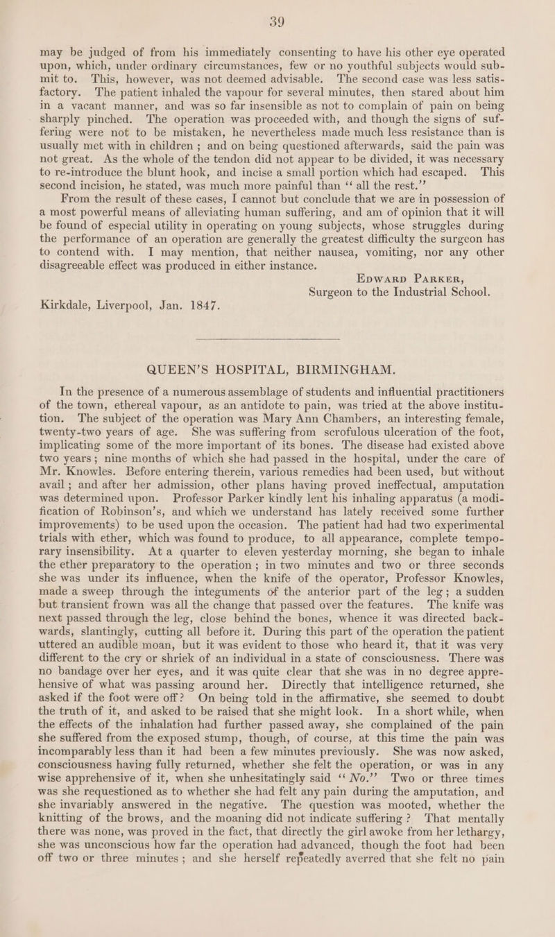 may be judged of from his immediately consenting to have his other eye operated upon, which, under ordinary circumstances, few or no youthful subjects would sub- mit to. This, however, was not deemed advisable. The second case was less satis- factory. The patient inhaled the vapour for several minutes, then stared about him in a vacant manner, and was so far insensible as not to complain of pain on being sharply pinched. The operation was proceeded with, and though the signs of suf- fering were not to be mistaken, he nevertheless made much less resistance than is usually met with in children ; and on being questioned afterwards, said the pain was not great. As the whole of the tendon did not appear to be divided, it was necessary to re-introduce the blunt hook, and incise a small portion which had escaped. This second incision, he stated, was much more painful than ‘ all the rest.” From the result of these cases, I cannot but conclude that we are in possession of a most powerful means of alleviating human suffering, and am of opinion that it will be found of especial utility in operating on young subjects, whose struggles during the performance of an operation are generally the greatest difficulty the surgeon has to contend with. I may mention, that neither nausea, vomiting, nor any other disagreeable effect was produced in either instance. EpWARD PARKER, Surgeon to the Industrial School. Kirkdale, Liverpool, Jan. 1847. QUEEN’S HOSPITAL, BIRMINGHAM. In the presence of a numerous assemblage of students and influential practitioners of the town, ethereal vapour, as an antidote to pain, was tried at the above institu- tion. The subject of the operation was Mary Ann Chambers, an interesting female, twenty-two years of age. She was suffering from scrofulous ulceration of the foot, implicating some of the more important of its bones. The disease had existed above two years; nine months of which she had passed in the hospital, under the care of Mr. Knowles. Before entering therein, various remedies had been used, but without avail ; and after her admission, other plans having proved ineffectual, amputation was determined upon. Professor Parker kindly lent his inhaling apparatus (a modi- fication of Robinson’s, and which we understand has lately received some further improvements) to be used upon the occasion. The patient had had two experimental trials with ether, which was found to produce, to all appearance, complete tempo- rary insensibility. Ata quarter to eleven yesterday morning, she began to inhale the ether preparatory to the operation ; in two minutes and two or three seconds she was under its influence, when the knife of the operator, Professor Knowles, made a sweep through the integuments of the anterior part of the leg; a sudden but transient frown was all the change that passed over the features. The knife was next passed through the leg, close behind the bones, whence it was directed back- wards, slantingly, cutting all before it. During this part of the operation the patient uttered an audible moan, but it was evident to those who heard it, that it was very different to the cry or shriek of an individual in a state of consciousness. There was no bandage over her eyes, and it was quite clear that she was in no degree appre- hensive of what was passing around her: Directly that intelligence returned, she asked if the foot were off? On being told in the affirmative, she seemed to doubt the truth of it, and asked to be raised that she might look. In a short while, when the effects of the inhalation had further passed away, she complained of the pain she suffered from the exposed stump, though, of course, at this time the pain was incomparably less than it had been a few minutes previously. She was now asked, consciousness having fully returned, whether she felt the operation, or was in any wise apprehensive of it, when she unhesitatingly said ‘‘ No.’’ Two or three times was she requestioned as to whether she had felt any pain during the amputation, and she invariably answered in the negative. The question was mooted, whether the knitting of the brows, and the moaning did not indicate suffering ? That mentally there was none, was proved in the fact, that directly the girl awoke from her lethargy, she was unconscious how far the operation had advanced, though the foot had been off two or three minutes; and she herself repeatedly averred that she felt no pain