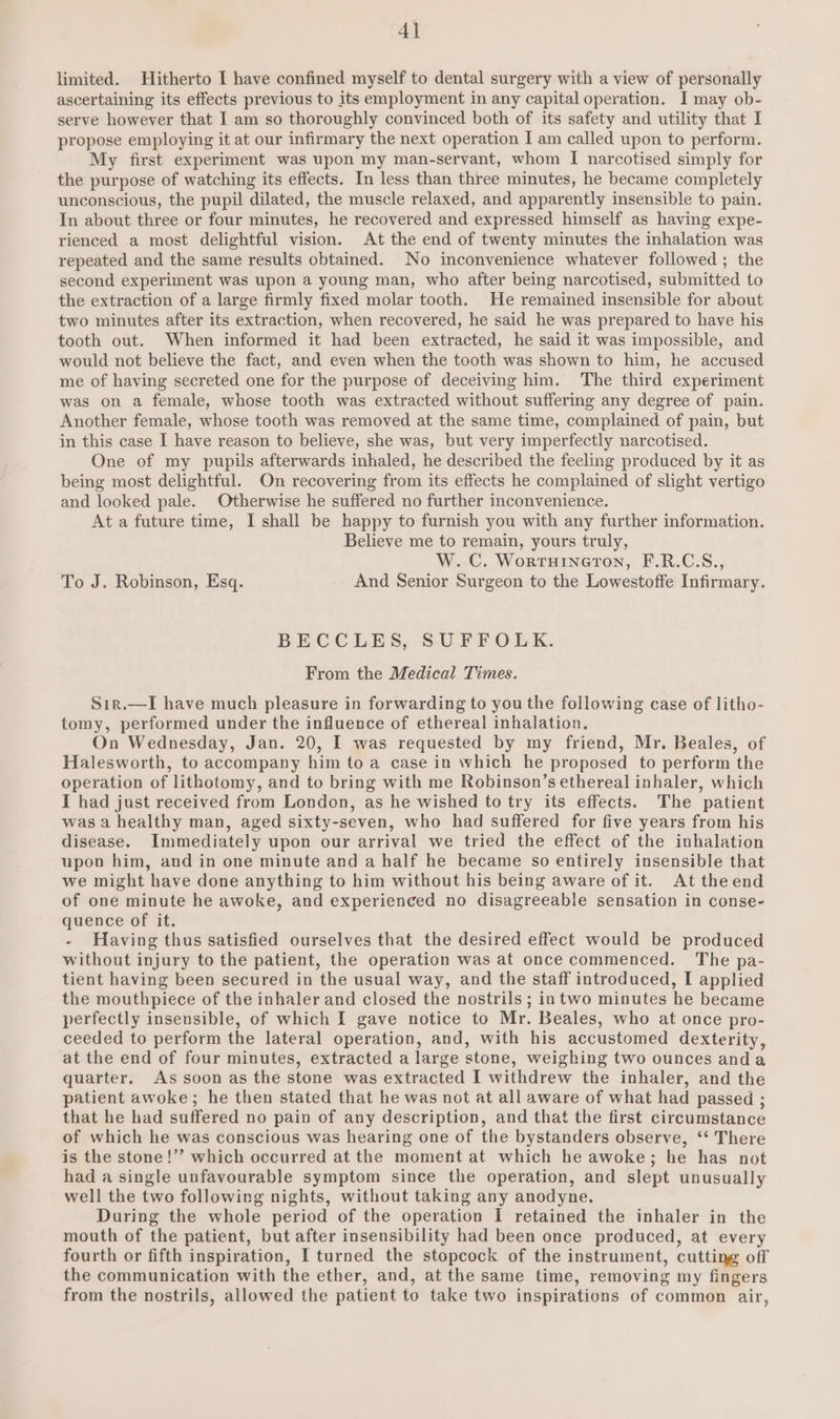 4] limited. Hitherto I have confined myself to dental surgery with a view of personally ascertaining its effects previous to its employment in any capital operation. I may ob- serve however that I am so thoroughly convinced both of its safety and utility that I propose employing it at our infirmary the next operation I am called upon to perform. My first experiment was upon my man-servant, whom I narcotised simply for the purpose of watching its effects. In less than three minutes, he became completely unconscious, the pupil dilated, the muscle relaxed, and apparently insensible to pain. In about three or four minutes, he recovered and expressed himself as having expe- rienced a most delightful vision. At the end of twenty minutes the inhalation was repeated and the same results obtained. No inconvenience whatever followed ; the second experiment was upon a young man, who after being narcotised, submitted to the extraction of a large firmly fixed molar tooth. He remained insensible for about two minutes after its extraction, when recovered, he said he was prepared to have his tooth out. When informed it had been extracted, he said it was impossible, and would not believe the fact, and even when the tooth was shown to him, he accused me of having secreted one for the purpose of deceiving him. The third experiment was on a female, whose tooth was extracted without suffering any degree of pain. Another female, whose tooth was removed at the same time, complained of pain, but in this case I have reason to believe, she was, but very imperfectly narcotised. One of my pupils afterwards inhaled, he described the feeling produced by it as being most delightful. On recovering from its effects he complained of slight vertigo and looked pale. Otherwise he suffered no further inconvenience. At a future time, I shall be happy to furnish you with any further information. Believe me to remain, yours truly, W.C. Worruineton, F.R.C.S., To J. Robinson, Esq. And Senior Surgeon to the Lowestoffe Infirmary. BECCLES, SUFFOLK. From the Medical Times. Sir.—I have much pleasure in forwarding to you the following case of litho- tomy, performed under the influence of ethereal inhalation, On Wednesday, Jan. 20, I was requested by my friend, Mr. Beales, of Halesworth, to accompany him to a case in which he proposed to perform the operation of lithotomy, and to bring with me Robinson’s ethereal inhaler, which I had just received from London, as he wished to try its effects. The patient was a healthy man, aged sixty-seven, who had suffered for five years from his disease. Immediately upon our arrival we tried the effect of the inhalation upon him, and in one minute and a half he became so entirely insensible that we might have done anything to him without his being aware of it. At the end of one minute he awoke, and experienced no disagreeable sensation in conse- quence of it. - Having thus satisfied ourselves that the desired effect would be produced without injury to the patient, the operation was at once commenced. The pa- tient having been secured in the usual way, and the staff introduced, I applied the mouthpiece of the inhaler and closed the nostrils ; in two minutes he became perfectly insensible, of which I gave notice to Mr. Beales, who at once pro- ceeded to perform the lateral operation, and, with his accustomed dexterity, at the end of four minutes, extracted a large stone, weighing two ounces anda quarter. As soon as the stone was extracted I withdrew the inhaler, and the patient awoke; he then stated that he was not at all aware of what had passed ; that he had suffered no pain of any description, and that the first circumstance of which he was conscious was hearing one of the bystanders observe, ‘‘ There is the stone!’’ which occurred at the moment at which he awoke; he has not had a single unfavourable symptom since the operation, and slept unusually well the two following nights, without taking any anodyne. During the whole period of the operation I retained the inhaler in the mouth of the patient, but after insensibility had been once produced, at every fourth or fifth inspiration, I turned the stopcock of the instrument, cutting off the communication with the ether, and, at the same time, removing my fingers from the nostrils, allowed the patient to take two inspirations of common air,