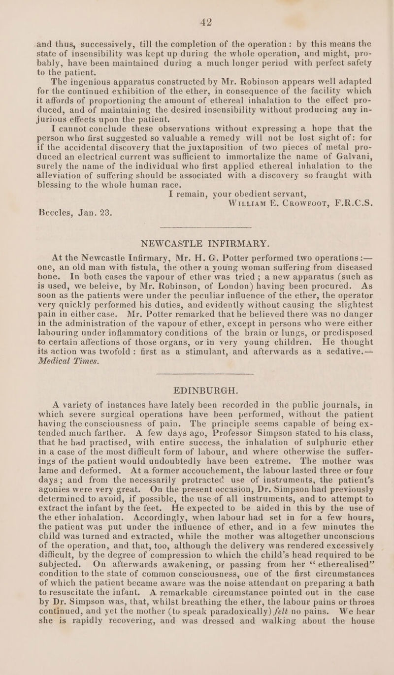 -and thus, successively, till the completion of the operation: by this means the state of insensibility was kept up during the whole operation, and might, pro- bably, have been maintained during a much longer period with perfect safety to the patient. The ingenious apparatus constructed by Mr. Robinson appears well adapted for the continued exhibition of the ether, in consequence of the facility which it affords of proportioning the amount of ethereal inhalation to the effect pro- duced, and of maintaining the desired insensibility without producing any in- jurious effects upon the patient. I cannot conclude these observations without expressing a hope that the person who first suggested so valuable a remedy will not be lost sight of: for if the accidental discovery that the juxtaposition of two pieces of metal pro- duced an electrical current was sufficient to immortalize the name of Galvani, surely the name of the individual who first applied ethereal inhalation to the alleviation of suffering should be associated with a discovery so fraught with blessing to the whole human race. I remain, your obedient servant, Wityiram E, Crowroot, F.R.C.S. Beccles, Jan. 23. NEWCASTLE INFIRMARY. At the Newcastle Infirmary, Mr. H. G. Potter performed two operations :— one, an old man with fistula, the other a young woman suffering from diseased bone. In both cases the vapour of ether was tried ; a new apparatus (such as is used, we beleive, by Mr. Robinson, of London) having been procured. As soon as the patients were under the peculiar influence of the ether, the operator very quickly performed his duties, and evidently without causing the slightest pain in eithercase. Mr. Potter remarked that he believed there was no danger in the administration of the vapour of ether, except in persons who were either labouring under inflammatory conditions of the brain or lungs, or predisposed to certain affections of those organs, or in very young children. He thought its action was twofold: first as a stimulant, and afterwards as a sedative.— Medical Times. EDINBURGH. A variety of instances have lately been recorded in the public journals, in which severe surgical operations have been performed, without the patient having the consciousness of pain. The principle seems capable of being ex- tended much farther. A few days ago, Professor Simpson stated to his class, that he had practised, with entire success, the inhalation of sulphuric ether in a case of the most difficult form of labour, and where otherwise the suffer- ings of the patient would undoubtedly have been extreme. The mother was Jame and deformed. Ata former accouchement, the labour lasted three or four days; and from the necessarily protractec use of instraments, the patient’s agonies were very great. On the present occasion, Dr. Simpson had previously determined to avoid, if possible, the use of all instruments, and to attempt to extract the infant by the feet. He expected to be aided in this by the use of the ether inhalation. Accordingly, when labour had set in for a few hours, the patient was put under the influence of ether, and in a few minutes the child was turned and extracted, while the mother was altogether unconscious of the operation, and that, too, although the delivery was rendered excessively difficult, by the degree of compression to which the child’s head required to be subjected. On afterwards awakening, or passing from her ‘‘ etherealised” condition to the state of common consciousness, one of the first circumstances of which the patient became aware was the noise attendant on preparing a bath to resuscitate the infant. A remarkable circumstance pointed out in the case by Dr. Simpson was, that, whilst breathing the ether, the labour pains or throes continued, and yet the mother (to speak paradoxically) felé no pains. We hear she is rapidly recovering, and was dressed and walking about the house