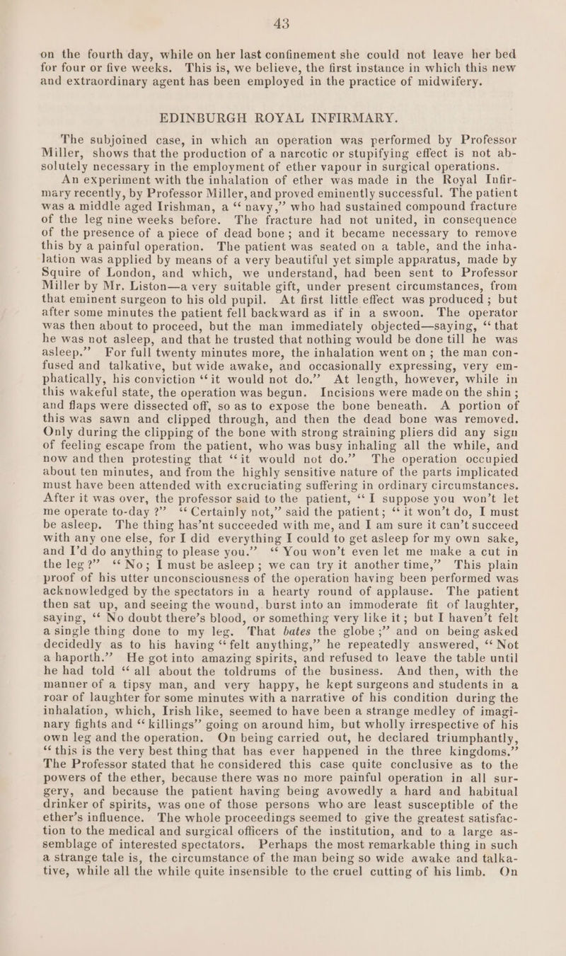 on the fourth day, while on her last confinement she could not leave her bed for four or five weeks. This is, we believe, the first instance in which this new and extraordinary agent has been employed in the practice of midwifery. EDINBURGH ROYAL INFIRMARY. The subjoined case, in which an operation was performed by Professor Miller, shows that the production of a narcotic or stupifying effect is not ab- solutely necessary in the employment of ether vapour in surgical operations. An experiment with the inhalation of ether was made in the Royal Infir- mary recently, by Professor Miller, and proved eminently successful. The patient was a middle aged Irishman, a ‘‘ navy,” who had sustained compound fracture of the leg nine weeks before. The fracture had not united, in consequence of the presence of a piece of dead bone; and it became necessary to remove this by a painful operation. The patient was seated on a table, and the inha- lation was applied by means of a very beautiful yet simple apparatus, made by Squire of London, and which, we understand, had been sent to Professor Miller by Mr. Liston—a very suitable gift, under present circumstances, from that eminent surgeon to his old pupil. At first little effect was produced ; but after some minutes the patient fell backward as if in a swoon. The operator was then about to proceed, but the man immediately objected—saying, “that he was not asleep, and that he trusted that nothing would be done till he was asleep.”” For full twenty minutes more, the inhalation went on ; the man con- fused and talkative, but wide awake, and occasionally expressing, very em- phatically, his conviction **it would not do.” At length, however, while in this wakeful state, the operation was begun. Incisions were made on the shin ; and flaps were dissected off, so as to expose the bone beneath. A portion of this was sawn and clipped through, and then the dead bone was removed. Only during the clipping of the bone with strong straining pliers did any sign of feeling escape from the patient, who was busy inhaling all the while, and now and then protesting that ‘it would not do.” The operation occupied about ten minutes, and from the highly sensitive nature of the parts implicated must have been attended with excruciating suffering in ordinary circumstances. After it was over, the professor said to the patient, ‘‘I suppose you won’t let me operate to-day ?” ‘‘ Certainly not,” said the patient; ‘‘ it won’t do, I must be asleep. The thing has’nt succeeded with me, and I am sure it can’t succeed with any one else, for I did everything I could to get asleep for my own sake, and I’d do anything to please you.” ‘* You won’t even let me make a cut in the leg?” ‘* No; I must be asleep; we can try it another time,” This plain proof of his utter unconsciousness of the operation having been performed was acknowledged by the spectators in a hearty round of applause. The patient then sat up, and seeing the wound,.burst into an immoderate fit of laughter, saying, ‘* No doubt there’s blood, or something very like it; but I haven’t felt a single thing done to my leg. That bates the globe ;” and on being asked decidedly as to his having ‘‘ felt anything,” he repeatedly answered, ‘‘ Not a haporth.” He got into amazing spirits, and refused to leave the table until he had told “all about the toldrums of the business. And then, with the manner of a tipsy man, and very happy, he kept surgeons and students in a roar of laughter for some minutes with a narrative of his condition during the inhalation, which, Irish like, seemed to have been a strange medley of imagi- nary fights and ‘‘ killings” going on around him, but wholly irrespective of his own leg and the operation. On being carried out, he declared triumphantly, ‘‘ this is the very best thing that bas ever happened in the three kingdoms,” The Professor stated that he considered this case quite conclusive as to the powers of the ether, because there was no more painful operation in all sur- gery, and because the patient having being avowedly a hard and habitual drinker of spirits, was one of those persons who are least susceptible of the ether’s influence. The whole proceedings seemed to give the greatest satisfac- tion to the medical and surgical officers of the institution, and to a large as- semblage of interested spectators. Perhaps the most remarkable thing in such a strange tale is, the circumstance of the man being so wide awake and talka- tive, while all the while quite insensible to the cruel cutting of his limb. On