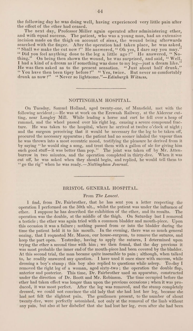 dA the following day he was doing well, having experienced very little pain after the effect of the ether had ceased. The next day, Professor Miller again operated after administering ether, and with equal success. The patient, who was a young man, had an extensive incision made on the thigh on account of sinus, the wound being afterwards searched with the finger. After the operation had taken place, he was asked, “Shall we make the cut now?” He answered, “‘ Oh yes, I dare say you may.” “* Did you feel anything done to the leg a little ago?” He answered, ‘‘ No- thing.” On being then shown the wound, he was surprised, and said, ‘ Well, I had a kind of adream as if something was done to my leg—just a dream like.” He was then asked as to the present sensation. ‘‘ Just about half drunk.” ** You have then been tipsy before?” ‘‘ Yes, twice. But never so comfortably drunk as now?” ‘* Never so lightsome.”—Edinburgh Witness. NOTTINGHAM HOSPITAL. On Tuesday, Samuel Holland, aged twenty-one, of Mansfield, met with the following accident ;— He was at work on the Erewash Railway, at the Aldercar cut- ting, near Langley Mill. While leading a horse and cart he fell over a heap of rammel, and the wheel passed over his right leg, causing a severe compound frac- ture. He was taken to the hospital, where he arrived at twelve o’clock at night ; and the surgeon perceiving that it would be necessary for the leg to be taken off, procured the necessary apparatus ; the patient had no sooner inhaled the vapour than he was thrown into a most eccentric mood, testifying the pleasure he derived from it by saying ‘‘ he would sing a song, and treat them with a gallon of ale for giving him such good stuff—it was better than pop.’’ The joint was taken off by Mr. Atten- burrow in two minutes, and the operation completed in thirty-five. When it was cut off, he was asked when they should begin, and replied, he would tell them to ‘“9o0 the rig’’ when he was ready.— Nottingham Journal. BRISTOL GENERAL HOSPITAL. From The Lancet. I find, from Dr. Fairbrother, that he has sent you a letter respecting the operation I performed on the 30th ult., whilst the patient was under the influence of ether. I suppose he has described the exhibition of the ether, and its results. The operation was the double, at the middle of the thigh. On Saturday last I removed a testicle ; the ether was again tried with a common bladder and mouth-piece. Upon this occasion it was a failure; nothing passed from or into the bladder during the time the patient held it to his mouth. In the evening, there was so much general oozing, that I requested Mr. Mason, our house-surgeon, to remove the sutures, and keep the part open. Yesterday, having to apply the sutures, I determined upon trying the ether a second time with him; we then found, that the day previous it was most probable the inner end of the mouth-piece had been covered by the bladder. At this second trial, the man became quite insensible to pain ; although, when talked to, he readily answered any question. I have used it once since with success, while dressing a boy’s stump; this boy also replied to questions while asleep. To-day I removed the right leg of a woman, aged sixty-two ; the operation the double flap, anterior and posterior. This time, Dr. Fairbrother used an apparatus, constructed under the direction of Dr. Boott and Mr. Robinson. The time occupied before the ether had taken effect was longer than upon the previous occasions ; when it was pro- duced, it was most perfect. After the leg was removed, and the stump completely dressed, we could not convince the old lady that she had lost her leg, because she had not felt the slightest pain. The gentlemen present, to the number of about twenty-five, were perfectly astonished, not only at the removal of the limb without any pain, but also at her disbelief that she had lost her leg, even after she had been