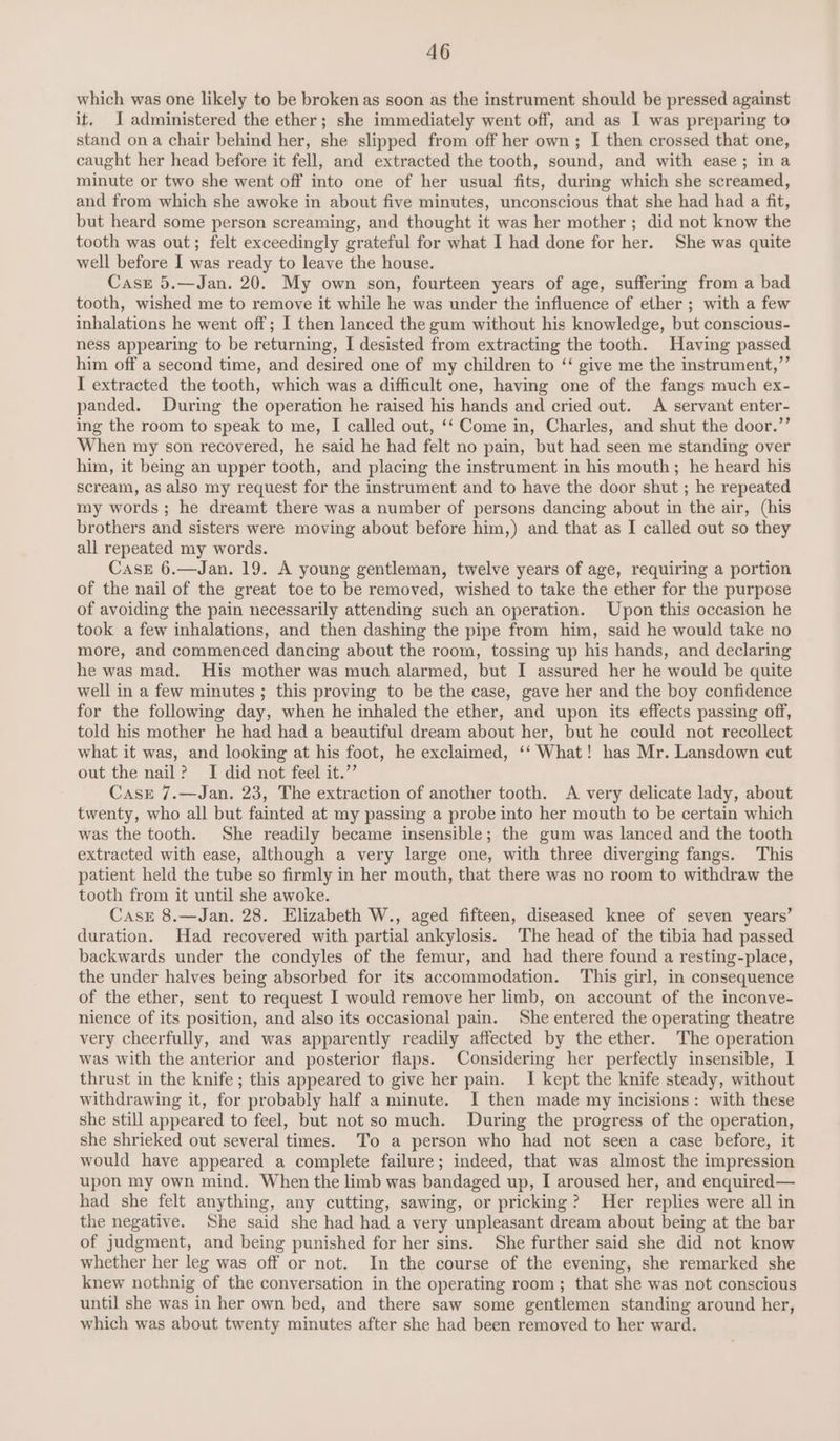 which was one likely to be broken as soon as the instrument should be pressed against if. I administered the ether; she immediately went off, and as I was preparing to stand ona chair behind her, she slipped from off her own; I then crossed that one, caught her head before it fell, and extracted the tooth, sound, and with ease; ina minute or two she went off into one of her usual fits, during which she screamed, and from which she awoke in about five minutes, unconscious that she had had a fit, but heard some person screaming, and thought it was her mother ; did not know the tooth was out; felt exceedingly grateful for what I had done for her. She was quite well before I was ready to leave the house. Case 5.—Jan. 20. My own son, fourteen years of age, suffering from a bad tooth, wished me to remove it while he was under the influence of ether ; with a few inhalations he went off; I then lanced the gum without his knowledge, but conscious- ness appearing to be returning, I desisted from extracting the tooth. Having passed him off a second time, and desired one of my children to ‘‘ give me the instrument,”’ I extracted the tooth, which was a difficult one, having one of the fangs much ex- panded. During the operation he raised his hands and cried out. A servant enter- ing the room to speak to me, I called out, ‘‘ Come in, Charles, and shut the door.’’ When my son recovered, he said he had felt no pain, but had seen me standing over him, it being an upper tooth, and placing the instrument in his mouth; he heard his scream, as also my request for the instrument and to have the door shut ; he repeated my words; he dreamt there was a number of persons dancing about in the air, (his brothers and sisters were moving about before him,) and that as I called out so they all repeated my words. Case 6.—Jan. 19. A young gentleman, twelve years of age, requiring a portion of the nail of the great toe to be removed, wished to take the ether for the purpose of avoiding the pain necessarily attending such an operation. Upon this occasion he took a few inhalations, and then dashing the pipe from him, said he would take no more, and commenced dancing about the room, tossing up his hands, and declaring he was mad. His mother was much alarmed, but I assured her he would be quite well in a few minutes ; this proving to be the case, gave her and the boy confidence for the following day, when he inhaled the ether, and upon its effects passing off, told his mother he had had a beautiful dream about her, but he could not recollect what it was, and looking at his foot, he exclaimed, ‘‘ What! has Mr. Lansdown cut out the nail? I did not feel it.’’ Cast 7.—Jan. 23, The extraction of another tooth. A very delicate lady, about twenty, who all but fainted at my passing a probe into her mouth to be certain which was the tooth. She readily became insensible; the gum was lanced and the tooth extracted with ease, although a very large one, with three diverging fangs. This patient held the tube so firmly in her mouth, that there was no room to withdraw the tooth from it until she awoke. Case 8.—Jan. 28. Elizabeth W., aged fifteen, diseased knee of seven years’ duration. Had recovered with partial ankylosis. The head of the tibia had passed backwards under the condyles of the femur, and had there found a resting-place, the under halves being absorbed for its accommodation. This girl, in consequence of the ether, sent to request I would remove her limb, on account of the inconve- nience of its position, and also its occasional pain. She entered the operating theatre very cheerfully, and was apparently readily affected by the ether. The operation was with the anterior and posterior flaps. Considering her perfectly insensible, I thrust in the knife ; this appeared to give her pain. I kept the knife steady, without withdrawing it, for probably half a minute. I then made my incisions: with these she still appeared to feel, but not so much. During the progress of the operation, she shrieked out several times. To a person who had not seen a case before, it would have appeared a complete failure; indeed, that was almost the impression upon my own mind. When the limb was bandaged up, I aroused her, and enquired— had she felt anything, any cutting, sawing, or pricking? Her replies were all in the negative. She said she had had a very unpleasant dream about being at the bar of judgment, and being punished for her sins. She further said she did not know whether her leg was off or not. In the course of the evening, she remarked she knew nothnig of the conversation in the operating room; that she was not conscious until she was in her own bed, and there saw some gentlemen standing around her, which was about twenty minutes after she had been removed to her ward.