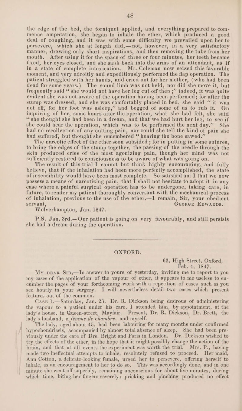 the edge of the bed, the torniquet applied, and everything prepared to com- mence amputation, she began to inhale the ether, which produced a good deal of coughing, and it was with some difficulty we prevailed upon her to persevere, which she at length did,—not, however, in a very satisfactory manner, drawing only short inspirations, and then removing the tube from her mouth. After using it for the space of three or four minutes, her teeth became fixed, her eyes closed, and she sank back into the arms of an attendant, as if in a state of complete intoxication. Mr. Coleman now seized this favorable moment, and very adroitly and expeditiously performed the flap operation. The patient struggled with her hands, and cried out for her mother, (who had been dead for some years.) The sound limb was not held, nor did she move it, but frequently said ‘‘ she would not have her leg cut off then ;” indeed, it was quite evident she was not aware of the operation having been performed; for after the stump was dressed, and she was comfortably placed in bed, she said ‘‘ it was not off, for her foot was asleep,” and begged of some of us to rub it. On inquiring of her, some hours after the operation, what she had felt, she said **she thought she had been in a dream, and that we had hurt her leg, to see if she could bear the operation, which was to be performed the next day.” She had no recollection of any cutting pain, nor could she tell the kind of pain she had suffered, but thought she remembered “ hearing the bone sawed.” The narcotic effect of the ether soon subsided ; for in putting in some sutures, to bring the edges of the stump together, the passing of the needle through the skin produced cries of the most agonizing pain, though her mind was not sufficiently restored to consciousness to be aware of what was going on. The result of this trial I cannot but think highly encouraging, and fully believe, that if the inhalation had been more perfectly accomplished, the state of insensibility would have been most complete. So satisfied am I that we now possess a means of narcotizing pain, that I shall not hesitate to adopt it in any case where a painful surgical operation has to be undergone, taking care, in future, to render my patient thoroughly conversant with the mechanical process of inhalation, previous to the use of the ether.—I remain, Sir, your obedient servant, Georce Epwarpbs. Wolverhampton, Jan. 1847. P.S. Jan. 3rd.—Our patient is going on very favourably, and still persists she had a dream during the operation. OXFORD. 63, High Street, Oxford, Feb. 4, 1847. My pear Srr,—In answer to yours of yesterday, inviting me to report to you my cases of the application of the vapour of ether, it appears to me useless to en- cumber the pages of your forthcoming work with a repetition of cases such as you see hourly in your surgery. I will nevertheless detail two cases which present features out of the common. Casr 1.—Saturday, Jan. 23. Dr. R. Dickson being desirous of administering the vapour to a patient under his care, I attended him, by appointment, at the lady’s house, in Queen-street, Mayfair. Present, Dr. R. Dickson, Dr. Brett, the lady’s husband, a femme de chambre, and myself. ; The lady, aged about 45, had been labouring for many months under confirmed ' hypochondriasis, accompanied by almost total absence of sleep. She had been pre- viously under the care of Drs. Bright and Paris in London. Dr. Dickson wished to try the effects of the ether, in the hope that it might possibly change the action of the brain, and that at all events the experiment was worth the trial. Mrs. P., having made two ineffectual attempts to inhale, resolutely refused to proceed. Her maid, Ann Cotton, a delicate-looking female, urged her to persevere, offering herself to inhale, as an encouragement to her to do so. This was accordingly done, and in one minute she went off superbly, remaining unconscious for about five minutes, during which time, biting her fingers severely ; pricking and pinching produced no effect