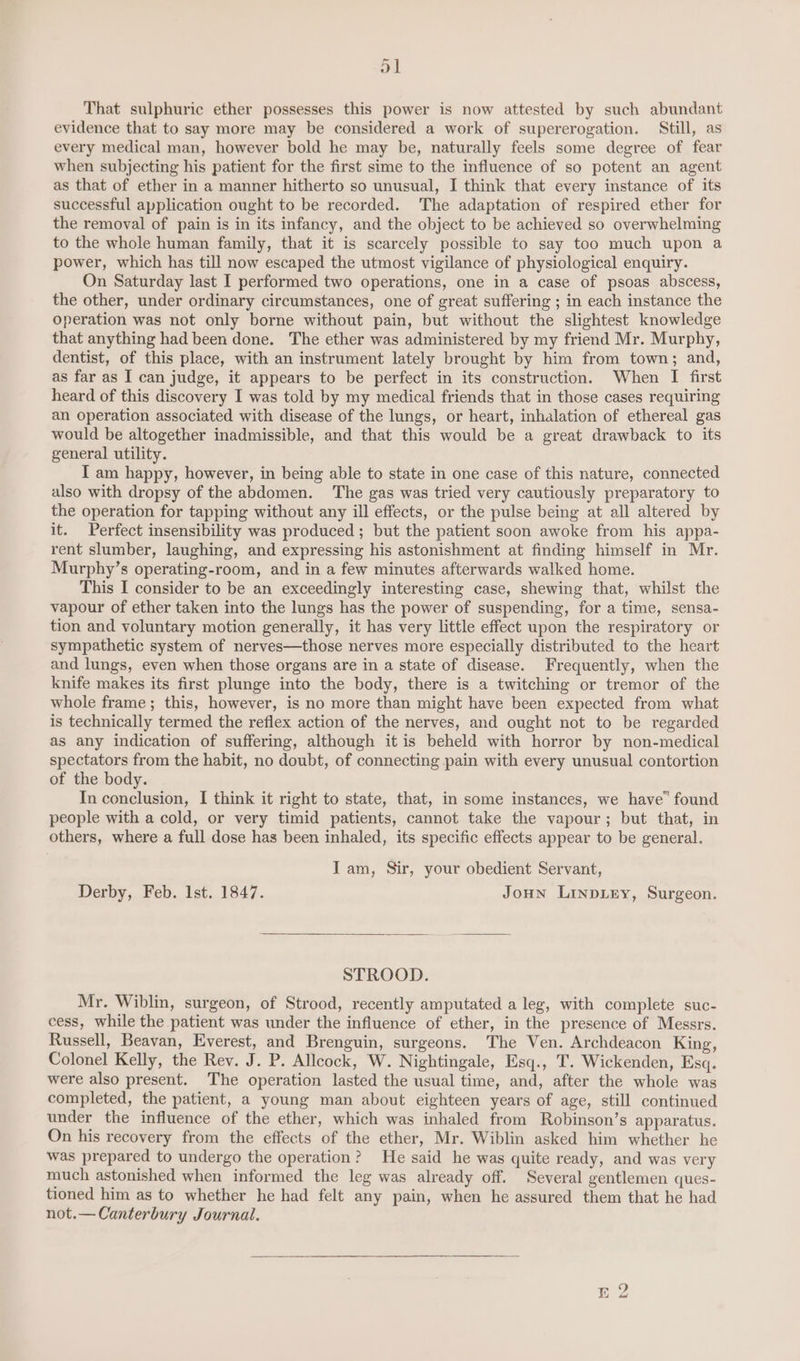 ~ ol That sulphuric ether possesses this power is now attested by such abundant evidence that to say more may be considered a work of supererogation. Still, as every medical man, however bold he may be, naturally feels some degree of fear when subjecting his patient for the first sime to the influence of so potent an agent as that of ether in a manner hitherto so unusual, I think that every instance of its successful application ought to be recorded. The adaptation of respired ether for the removal of pain is in its infancy, and the object to be achieved so overwhelming to the whole human family, that it is scarcely possible to say too much upon a power, which has till now escaped the utmost vigilance of physiological enquiry. On Saturday last I performed two operations, one in a case of psoas abscess, the other, under ordinary circumstances, one of great suffering ; in each instance the operation was not only borne without pain, but without the slightest knowledge that anything had been done. The ether was administered by my friend Mr. Murphy, dentist, of this place, with an instrument lately brought by him from town; and, as far as I can judge, it appears to be perfect in its construction. When I first heard of this discovery I was told by my medical friends that in those cases requiring an operation associated with disease of the lungs, or heart, inhalation of ethereal gas would be altogether inadmissible, and that this would be a great drawback to its general utility. I am happy, however, in being able to state in one case of this nature, connected also with dropsy of the abdomen. The gas was tried very cautiously preparatory to the operation for tapping without any ill effects, or the pulse being at all altered by it. Perfect insensibility was produced; but the patient soon awoke from his appa- rent slumber, laughing, and expressing his astonishment at finding himself in Mr. Murphy’s operating-room, and in a few minutes afterwards walked home. This I consider to be an exceedingly interesting case, shewing that, whilst the vapour of ether taken into the lungs has the power of suspending, for a time, sensa- tion and voluntary motion generally, it has very little effect upon the respiratory or sympathetic system of nerves—those nerves more especially distributed to the heart and lungs, even when those organs are in a state of disease. Frequently, when the knife makes its first plunge into the body, there is a twitching or tremor of the whole frame ; this, however, is no more than might have been expected from what is technically termed the reflex action of the nerves, and ought not to be regarded as any indication of suffering, although it is beheld with horror by non-medical spectators from the habit, no doubt, of connecting pain with every unusual contortion of the body. In conclusion, I think it right to state, that, in some instances, we have’ found people with a cold, or very timid patients, cannot take the vapour; but that, in others, where a full dose has been inhaled, its specific effects appear to be general. Iam, Sir, your obedient Servant, Derby, Feb. Ist. 1847. Joun Linpiey, Surgeon. STROOD. Mr. Wiblin, surgeon, of Strood, recently amputated a leg, with complete suc- cess, while the patient was under the influence of ether, in the presence of Messrs. Russell, Beavan, Everest, and Brenguin, surgeons. The Ven. Archdeacon King, Colonel Kelly, the Rev. J. P. Allcock, W. Nightingale, Esq., T. Wickenden, Esq. were also present. The operation lasted the usual time, and, after the whole was completed, the patient, a young man about eighteen years of age, still continued under the influence of the ether, which was inhaled from Robinson’s apparatus. On his recovery from the effects of the ether, Mr. Wiblin asked him whether he was prepared to undergo the operation? He said he was quite ready, and was very much astonished when informed the leg was already off. Several gentlemen ques- tioned him as to whether he had felt any pain, when he assured them that he had not.—Canterbury Journal. ES bo