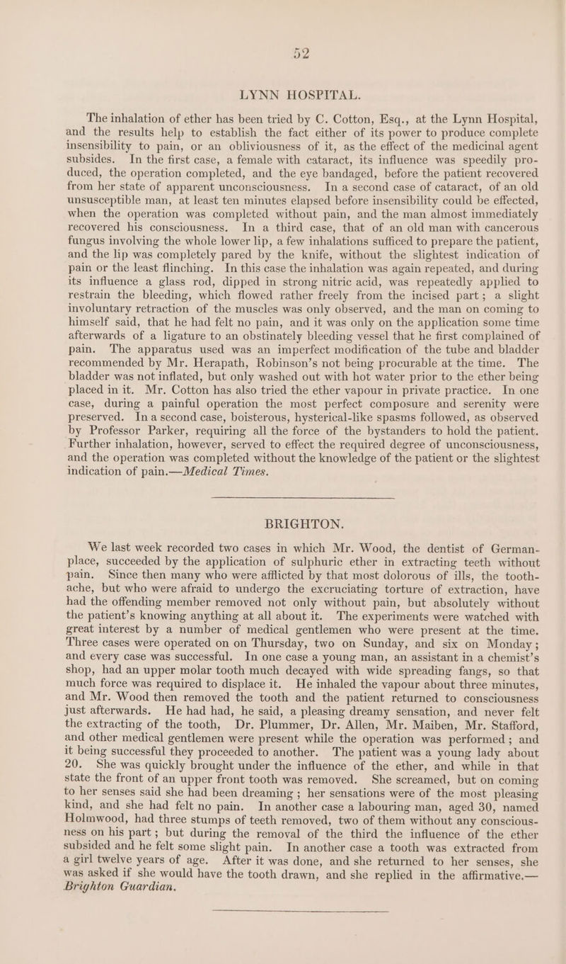 LYNN HOSPITAL. The inhalation of ether has been tried by C. Cotton, Esq., at the Lynn Hospital, and the results help to establish the fact either of its power to produce complete insensibility to pain, or an obliviousness of it, as the effect of the medicinal agent subsides. In the first case, a female with cataract, its influence was speedily pro- duced, the operation completed, and the eye bandaged, before the patient recovered from her state of apparent unconsciousness. In a second case of cataract, of an old unsusceptible man, at least ten minutes elapsed before insensibility could be effected, when the operation was completed without pain, and the man almost immediately recovered his consciousness. In a third case, that of an old man with cancerous fungus involving the whole lower lip, a few inhalations sufficed to prepare the patient, and the lip was completely pared by the knife, without the slightest indication of pain or the least flinching. In this case the inhalation was again repeated, and during its influence a glass rod, dipped in strong nitric acid, was repeatedly applied to restrain the bleeding, which flowed rather freely from the incised part; a slight involuntary retraction of the muscles was only observed, and the man on coming to himself said, that he had felt no pain, and it was only on the application some time afterwards of a ligature to an obstinately bleeding vessel that he first complained of pain. The apparatus used was an imperfect modification of the tube and bladder recommended by Mr. Herapath, Robinson’s not being procurable at the time. The bladder was not inflated, but only washed out with hot water prior to the ether being placed in it. Mr. Cotton has also tried the ether vapour in private practice. In one case, during a painful operation the most perfect composure and serenity were preserved. Ina second case, boisterous, hysterical-like spasms followed, as observed by Professor Parker, requiring all the force of the bystanders to hold the patient. Further inhalation, however, served to effect the required degree of unconsciousness, and the operation was completed without the knowledge of the patient or the slightest indication of pain.—Medical Times. BRIGHTON. We last week recorded two cases in which Mr. Wood, the dentist of German- place, succeeded by the application of sulphuric ether in extracting teeth without pain. Since then many who were afflicted by that most dolorous of ills, the tooth- ache, but who were afraid to undergo the excruciating torture of extraction, have had the offending member removed not only without pain, but absolutely without the patient’s knowing anything at all about it. The experiments were watched with great interest by a number of medical gentlemen who were present at the time. Three cases were operated on on Thursday, two on Sunday, and six on Monday ; and every case was successful. In one case a young man, an assistant in a chemist’s shop, had an upper molar tooth much decayed with wide spreading fangs, so that much force was required to displace it. He inhaled the vapour about three minutes, and Mr. Wood then removed the tooth and the patient returned to consciousness just afterwards. He had had, he said, a pleasing dreamy sensation, and never felt the extracting of the tooth, Dr. Plummer, Dr. Allen, Mr. Maiben, Mr. Stafford, and other medical gentlemen were present while the operation was performed ; and it being successful they proceeded to another. The patient was a young lady about 20. She was quickly brought under the influence of the ether, and while in that state the front of an upper front tooth was removed. She screamed, but on coming to her senses said she had been dreaming ; her sensations were of the most pleasing kind, and she had felt no pain. In another case a labouring man, aged 30, named Holmwood, had three stumps of teeth removed, two of them without any conscious- ness on his part; but during the removal of the third the influence of the ether subsided and he felt some slight pain. In another case a tooth was extracted from a girl twelve years of age. After it was done, and she returned to her senses, she was asked if she would have the tooth drawn, and she replied in the affirmative— Brighton Guardian.
