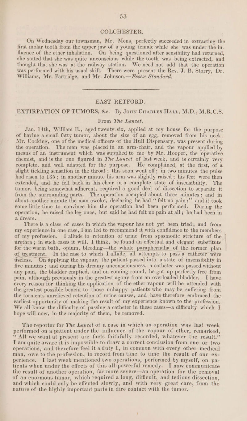a3 COLCHESTER. On Wednesday our townsman, Mr. Mens, perfectly succeeded in extracting the first molar tooth from the upper jaw of a young female while she was under the in- fluence of the ether inhalation. On being questioned after sensibility had returned, she stated that she was quite unconscious while the tooth was being extracted, and thought that she was at the railway station. We need not add that the operation was performed with his usual skill. There were present the Rev. J. B. Storry, Dr. Williams, Mr. Partridge, and Mr. Johnson.— Essex Standard. EAST RETFORD. EXTIRPATION OF TUMORS, &amp;c. By Jonn Cuaries Hatz, M.D., M.R.C.S. From The Lancet. Jan. 14th, William E., aged twenty-six, applied at my house for the purpose of having a small fatty tumor, about the size of an egg, removed from his neck. Mr. Cocking, one of the medical officers of the Hull Dispensary, was present during the operation. The man was placed in an arm-chair, and the vapour applied by means of an instrument which was supplied to me by Mr. Hooper, the operative chemist, and is the one figured in The Lancet of last week, and is certainly very complete, and well adapted for the purpose. He complained, at the first, of a slight tickling sensation in the throat : this soon went off; in two minutes the pulse had risen to 135; in another minute his arm was slightly raised ; his feet were then extended, and he fell back in his chair ina complete state of insensibility. The tumor, being somewhat adherent, required a good deal of dissection to separate it from the surrounding parts. The operation occupied about three minutes; and in about another minute the man awoke, declaring he had ‘felt no pain ;’’ and it took some little time to convince him the operation had been performed. During the operation, he raised the leg once, but said he had felt no pain at all; he had been in a dream. There is a class of cases in which the vapour has not yet been tried; and from my experience in one case, I am led to recommend it with confidence to the members of my profession. I allude to retention of urine from spasmodic stricture of the ° urethra ; in such cases it will, I think, be found an effectual and elegant substitute for the warm bath, opium, bleeding—the whole paraphernalia of the former plan of treatment. In the case to which I allude, all attempts to pass a catheter were useless. On applying the vapour, the patient passed into a state of insensibility in five minutes; and during his dreamy unconsciousness, a catheter was passed without any pain, the bladder emptied, and on coming round, he got up perfectly free from pain, although previously in the greatest agony from an overloaded bladder. I have every reason for thinking the application of the ether vapour will be attended with the greatest possible benefit to those unhappy patients who may be suffering from the torments unrelieved retention of urine causes, and have therefore embraced the earliest opportunity of making the result of my experience known to the profession. We all know the difficulty of passing a catheter in these cases—a difficulty which I hope will now, in the majority of them, be removed. The reporter for The Lancet of a case in which an operation was last week performed on a patient under the influence of the vapour of ether, remarked, ‘¢ All we want at present are facts faithfully recorded, whatever the result.” I am quite aware it is impossible to draw a correct conclusion from one or two operations, and therefore feel it aduty I, in common with every other medical man, owe to the profession, to record from time to time the result of our ex- perience. I last week mentioned two operations, performed by myself, on pa- tients when under the effects of this all-powerful remedy. I now communicate the result of another operation, far more severe—an operation for the removal of an enormous tumor, which required a long, difficult, and tedious dissection, and which could only be effected slowly, and with very great care, from the nature of the highly important parts in dire contact with the tumor.