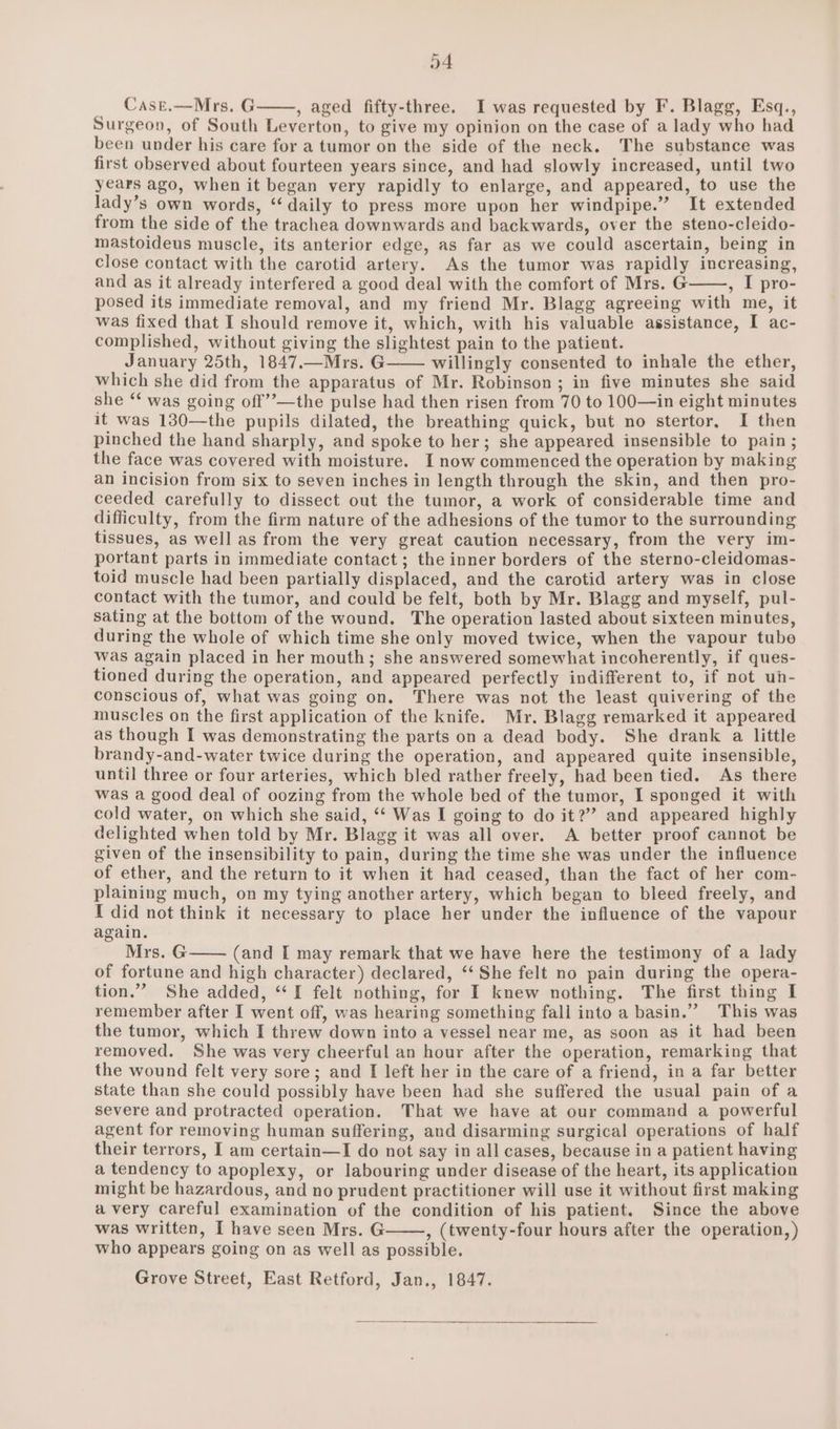 a4 Cast.—Mrs. G , aged fifty-three. I was requested by F. Blagg, Esq., Surgeon, of South Leverton, to give my opinion on the case of a lady who had been under his care for a tumor on the side of the neck. The substance was first observed about fourteen years since, and had slowly increased, until two years ago, when it began very rapidly to enlarge, and appeared, to use the lady’s own words, ‘‘ daily to press more upon her windpipe.” It extended from the side of the trachea downwards and backwards, over the steno-cleido- mastoideus muscle, its anterior edge, as far as we could ascertain, being in close contact with the carotid artery. As the tumor was rapidly increasing, and as it already interfered a good deal with the comfort of Mrs. G =, FE pro- posed its immediate removal, and my friend Mr. Blagg agreeing with me, it was fixed that I should remove it, which, with his valuable assistance, I ac- complished, without giving the slightest pain to the patient. January 25th, 1847.—Mrs. G willingly consented to inhale the ether, which she did from the apparatus of Mr. Robinson ; in five minutes she said she “ was going off”’—the pulse had then risen from 70 to 100—in eight minutes it was 130—the pupils dilated, the breathing quick, but no stertor, I then pinched the hand sharply, and spoke to her; she appeared insensible to pain ; the face was covered with moisture. I now commenced the operation by making an incision from six to seven inches in length through the skin, and then pro- ceeded carefully to dissect out the tumor, a work of considerable time and difficulty, from the firm nature of the adhesions of the tumor to the surrounding tissues, as well as from the very great caution necessary, from the very im- portant parts in immediate contact; the inner borders of the sterno-cleidomas- toid muscle had been partially displaced, and the carotid artery was in close contact with the tumor, and could be felt, both by Mr. Blagg and myself, pul- sating at the bottom of the wound. The operation lasted about sixteen minutes, during the whole of which time she only moved twice, when the vapour tube Was again placed in her mouth; she answered somewhat incoherently, if ques- tioned during the operation, and appeared perfectly indifferent to, if not uh- conscious of, what was going on. There was not the least quivering of the muscles on the first application of the knife. Mr, Blagg remarked it appeared as though I was demonstrating the parts on a dead body. She drank a little brandy-and-water twice during the operation, and appeared quite insensible, until three or four arteries, which bled rather freely, had been tied. As there was a good deal of oozing from the whole bed of the tumor, I sponged it with cold water, on which she said, ‘‘ Was I going to do it?”” and appeared highly delighted when told by Mr. Blagg it was all over. A better proof cannot be given of the insensibility to pain, during the time she was under the influence of ether, and the return to it when it had ceased, than the fact of her com- plaining much, on my tying another artery, which began to bleed freely, and I did not think it necessary to place her under the influence of the vapour again. ” Mrs. G (and I may remark that we have here the testimony of a lady of fortune and high character) declared, “‘ She felt no pain during the opera- tion.” She added, “I felt nothing, for I knew nothing. The first thing I remember after I went off, was hearing something fall into a basin.” This was the tumor, which I threw down into a vessel near me, as soon as it had been removed. She was very cheerful an hour after the operation, remarking that the wound felt very sore; and I left her in the care of a friend, in a far better state than she could possibly have been had she suffered the usual pain of a severe and protracted operation. That we have at our command a powerful agent for removing human suffering, and disarming surgical operations of half their terrors, I am certain—I do not say in all cases, because in a patient having a tendency to apoplexy, or labouring under disease of the heart, its application might be hazardous, and no prudent practitioner will use it without first making avery careful examination of the condition of his patient. Since the above was written, I have seen Mrs. G , (twenty-four hours after the operation, ) who appears going on as well as possible. Grove Street, East Retford, Jan., 1847.