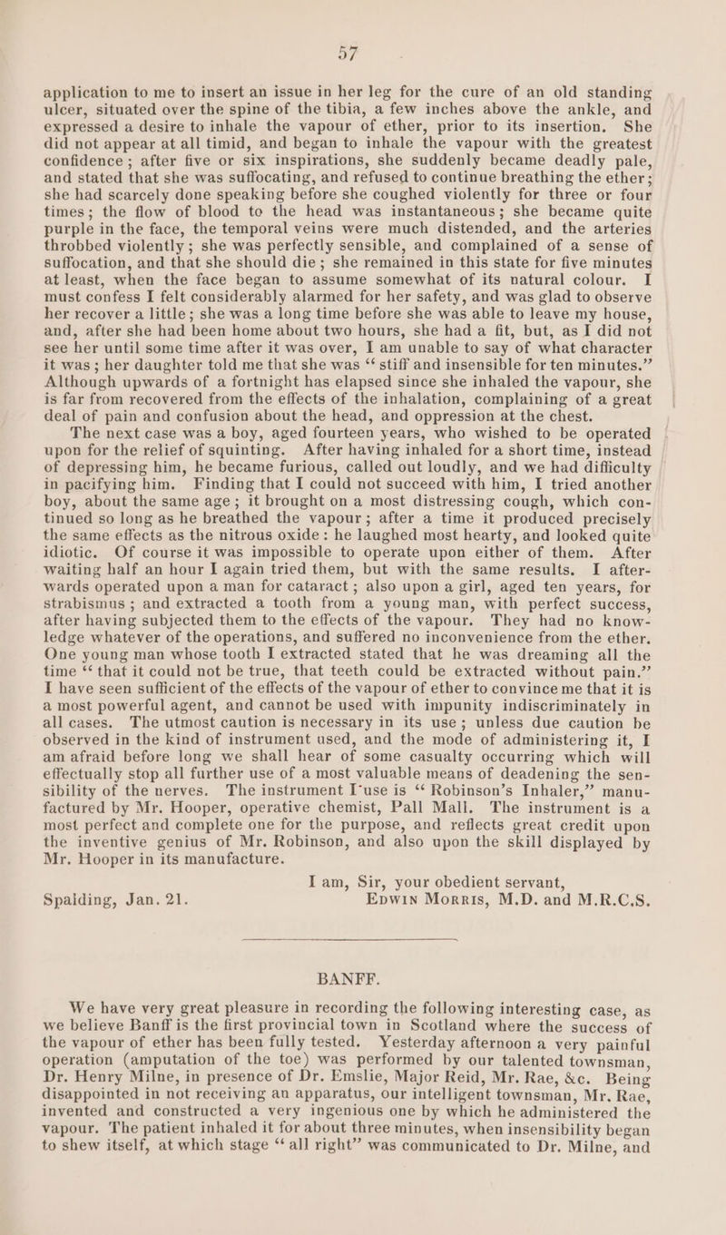 application to me to insert an issue in her leg for the cure of an old standing ulcer, situated over the spine of the tibia, a few inches above the ankle, and expressed a desire to inhale the vapour of ether, prior to its insertion. She did not appear at all timid, and began to inhale the vapour with the greatest confidence ; after five or six inspirations, she suddenly became deadly pale, and stated that she was suffocating, and refused to continue breathing the ether; she had scarcely done speaking before she coughed violently for three or four times; the flow of blood to the head was instantaneous; she became quite purple in the face, the temporal veins were much distended, and the arteries throbbed violently ; she was perfectly sensible, and complained of a sense of suffocation, and that she should die; she remained in this state for five minutes at least, when the face began to assume somewhat of its natural colour. I must confess I felt considerably alarmed for her safety, and was glad to observe her recover a little; she was a long time before she was able to leave my house, and, after she had been home about two hours, she had a fit, but, as I did not see her until some time after it was over, I am unable to say of what character it was ; her daughter told me that she was “ stiff and insensible for ten minutes.” Although upwards of a fortnight has elapsed since she inhaled the vapour, she is far from recovered from the effects of the inhalation, complaining of a great deal of pain and confusion about the head, and oppression at the chest. The next case was a boy, aged fourteen years, who wished to be operated upon for the relief of squinting. After having inhaled for a short time, instead of depressing him, he became furious, called out loudly, and we had difficulty © in pacifying him. Finding that I could not succeed with him, I tried another boy, about the same age; it brought on a most distressing cough, which con- tinued so long as he breathed the vapour; after a time it produced precisely the same effects as the nitrous oxide: he laughed most hearty, and looked quite idiotic. Of course it was impossible to operate upon either of them. After waiting half an hour I again tried them, but with the same results. I after- wards operated upon a man for cataract ; also upon a girl, aged ten years, for strabismus ; and extracted a tooth from a young man, with perfect success, after having subjected them to the effects of the vapour. They had no know- ledge whatever of the operations, and suffered no inconvenience from the ether. One young man whose tooth I extracted stated that he was dreaming all the time ‘‘ that it could not be true, that teeth could be extracted without pain.” I have seen sufficient of the effects of the vapour of ether to convince me that it is a most powerful agent, and cannot be used with impunity indiscriminately in all cases. The utmost caution is necessary in its use; unless due caution be observed in the kind of instrument used, and the mode of administering it, I am afraid before long we shall hear of some casualty occurring which will effectually stop all further use of a most valuable means of deadening the sen- sibility of the nerves. The instrument I-use is ‘ Robinson’s Inhaler,” manu- factured by Mr. Hooper, operative chemist, Pall Mall. The instrument is a most perfect and complete one for the purpose, and reflects great credit upon the inventive genius of Mr. Robinson, and also upon the skill displayed by Mr. Hooper in its manufacture. Iam, Sir, your obedient servant, Spalding, Jan. 21. Epwin Morris, M.D. and M.R.C.S. BANFF. We have very great pleasure in recording the following interesting case, as we believe Banff is the first provincial town in Scotland where the success of the vapour of ether has been fully tested. Yesterday afternoon a very painful operation (amputation of the toe) was performed by our talented townsman, Dr. Henry Milne, in presence of Dr. Emslie, Major Reid, Mr. Rae, &amp;c. Being disappointed in not receiving an apparatus, our intelligent townsman, Mr. Rae, invented and constructed a very ingenious one by which he administered the vapour. The patient inhaled it for about three minutes, when insensibility began to shew itself, at which stage “all right” was communicated to Dr. Milne, and