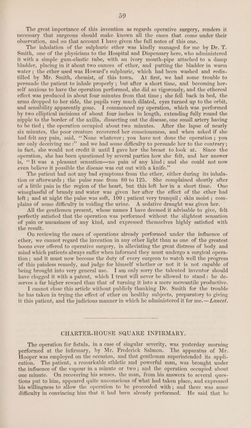 39 The great importance of this invention as regards operative surgery, renders it necessary that surgeons should make known all the cases that come under their observation, and on that account I have given the full notes of this one. The inhalation of the sulphuric ether was kindly managed for me by Dr. T. Smith, one of the physicians to the Hospital and Dispensary here, who administered it with a simple gum-elastic tube, with an ivory mouth-pipe attached to a damp bladder, placing in it about two ounces of ether, and putting the bladder in warm water ; the ether used was Howard’s sulphuric, which had been washed and redis- tilled by Mr. Smith, chemist, of this town. At first, we had some trouble to persuade the patient to inhale properly ; but after a short time, and becoming her- self anxious to have the operation performed, she did so vigorously, and the ethereal effect was produced in about four minutes from that time; she fell back in bed, the arms dropped to her side, the pupils very much dilated, eyes turned up to the orbit, and sensibility apparently gone. I commenced my operation, which was performed by two elliptical incisions of about four inches in length, extending fully round the nipple to the border of the axilla, dissecting out the disease, one small artery having to be tied ; the operation occupied about two minutes. After the lapse of nearly six minutes, the poor creature recovered her consciousness, and when asked if she had felt any pain, said, ‘“‘ None whatever; you have not done the operation ; you are only deceiving me:”’ and we had some difficulty to persuade her to the contrary; in fact, she would not credit it until I gave her the breast to look at. Since the operation, she has been questioned by several parties how she felt, and her answer is, “It was a pleasant sensation—no pain of any kind; and she could not now even believe it possible the disease was cut out with a knife.” The patient had not any bad symptoms from the ether, either during its inhala- tion or afterwards ; the pulse rose from 80 to 125. She complained shortly after of a little pain in the region of the heart, but this left her in a short time. One wineglassful of brandy and water was given her after the effect of the ether had left ; and at night the pulse was soft, 100; patient very tranquil; skin moist ; com- plains of some difficulty in voiding the urine. A sedative draught was given her. All the gentlemen present, whose names I have deemed it advisable to give, felt perfectly satisfied that the operation was performed without the slightest sensation of pain or uneasiness of any kind, and expressed themselves highly satisfied with the result. On reviewing the cases of operations already performed under the influence of ether, we cannot regard the invention in any other light than as one of the greatest boons ever offered to operative surgery, in alleviating the great distress of body and mind which patients always suffer when informed they must undergo a surgical opera- tion; and it must now become the duty of every surgeon to watch well the progress of this painless remedy, and judge for himself whether or not it is not capable of being brought into very general use. I am only sorry the talented inventor should have clogged it with a patent, which I trust will never be allowed to stand: he de- serves a far higher reward than that of turning it into a mere mercantile productive. I cannot close this article without publicly thanking Dr. Smith for the trouble he has taken in trying the effect of ether on healthy subjects, preparatory to giving it this patient, and the judicious manner in which he administered it for me.— Lancet. CHARTER-HOUSE SQUARE INFIRMARY. The operation for fistula, in a case of singular severity, was yesterday morning performed at the infirmary, by Mr. Frederick Salmon. The apparatus of Mr. Hooper was employed on the occasion, and that gentleman superintended its appli- cation. The patient, a remarkable athletic and powerful man, was brought under the influence of the vapour in a minute or two; and the operation occupied about one minute. On recovering his senses, the man, from his answers to several ques- tions put to him, appeared quite unconscious of what had taken place, and expressed his willingness to allow the operation to be proceeded with; and there was some difficulty in convincing him that it had been already performed. He said that he