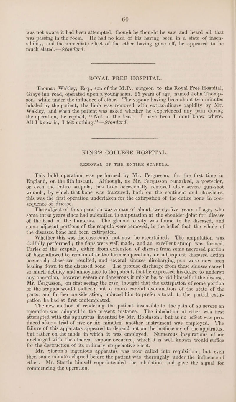 was not aware it had been attempted, though he thought he saw and heard all that was passing in the room. He had no idea of his having been in a state of insen- sibility, and the immediate effect of the ether having gone off, he appeared to be much elated.—Standard. ROYAL FREE HOSPITAL. Thomas Wakley, Esq., son of the M.P., surgeon to the Royal Free Hospital, Grays-inn-road, operated upon a young man, 25 years of age, named John Thomp- son, while under the influence of ether. The vapour having been about two minutes inhaled by the patient, the limb was removed with extraordinary rapidity by Mr. Wakley, and when the patient was asked whether he experienced any pain during the operation, he replied, ‘‘ Not in the least. I have been I dont know where. All I know is, I felt nothing.’’—Standard. KING’S COLLEGE HOSPITAL. REMOVAL OF THE ENTIRE SCAPULA. This bold operation was performed by Mr. Fergusson, for the first time in England, on the 6th instant. Although, as Mr. Fergusson remarked, a posterior, or even the entire scapula, has been occasionally removed after severe gun-shot wounds, by which that bone was fractured, both on the continent and elsewhere, this was the first operation undertaken for the extirpation of the entire bone in con- sequence of disease. The subject of this operation was a man of about twenty-five years of age, who some three years since had submitted to amputation at the shoulder-joint for disease of the head of the humerus. The glenoid cavity was found to be diseased, and some adjacent portions of the scapula were removed, in the belief that the whole of the diseased bone had been extirpated. Whether this was the case could not now be ascertained. The amputation was skilfully performed ; the flaps were well made, and an excellent stump was formed. Caries of the scapula, either from extension of disease from some necrosed portion of bone allowed to remain after the former operation, or subsequent diseased action occurred ; abscesses resulted, and several sinuses discharging pus were now seen leading down to the diseased bone. The profuse discharge from these sinuses caused so much debility and annoyance to the patient, that he expressed his desire to undergo any operation, however severe or dangerous it might be, to rid himself of the disease. Mr. Fergusson, on first seeing the case, thought that the extirpation of some portion of the scapula would suffice; but a more careful examination of the state of the parts, and further consideration, induced him to prefer a total, to the partial extir- pation he had at first contemplated. The new method of rendering the patient insensible to the pain of so severe an operation was adopted in the present instance. The inhalation of ether was first attempted with the apparatus invented by Mr. Robinson; but as no effect was pro- duced after a trial of five or six minutes, another instrument was employed. The failure of this apparatus appeared to depend not on the inefficiency of the apparatus, but rather on the mode in which it was employed. Numerous inspirations of air uncharged with the ethereal vapour occurred, which it is well known would suffice for the destruction of its ordinary stupefactive effect. Mr. Startin’s ingenious apparatus was now called into requisition; but even then some minutes elapsed before the patient was thoroughly under the influence of ether. Mr. Startin himself superintended the inhalation, and gave the signal for commencing the operation.