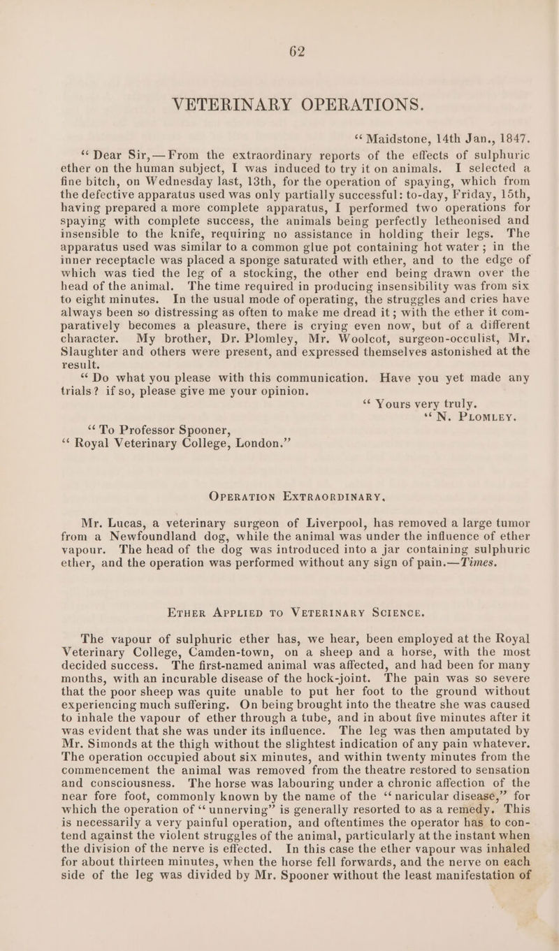 VETERINARY OPERATIONS. ‘¢ Maidstone, 14th Jan., 1847. ‘‘ Dear Sir,— From the extraordinary reports of the effects of sulphuric ether on the human subject, I was induced to try it on animals. I selected a fine bitch, on Wednesday last, 13th, for the operation of spaying, which from the defective apparatus used was only partially successful: to-day, Friday, 15th, having prepared a more complete apparatus, I performed two operations for spaying with complete success, the animals being perfectly letheonised and insensible to the knife, requiring no assistance in holding their legs. The apparatus used was similar to a common glue pot containing hot water; in the inner receptacle was placed a sponge saturated with ether, and to the edge of which was tied the leg of a stocking, the other end being drawn over the head of the animal. The time required in producing insensibility was from six to eight minutes. In the usual mode of operating, the struggles and cries have always been so distressing as often to make me dread it ; with the ether it com- paratively becomes a pleasure, there is crying even now, but of a different character. My brother, Dr. Plomley, Mr. Woolcot, surgeon-occulist, Mr. Slaughter and others were present, and expressed themselves astonished at the result. “Do what you please with this communication. Have you yet made any trials? if so, please give me your opinion. ‘¢ Yours very truly. ‘*N. PLOMLEY. “‘'To Professor Spooner, “* Royal Veterinary College, London.” OPERATION EXTRAORDINARY, Mr. Lucas, a veterinary surgeon of Liverpool, has removed a large tumor from a Newfoundland dog, while the animal was under the influence of ether vapour. The head of the dog was introduced into a jar containing sulphuric ether, and the operation was performed without any sign of pain.—Times. ETHER APPLIED TO VETERINARY SCIENCE. The vapour of sulphuric ether has, we hear, been employed at the Royal Veterinary College, Camden-town, on a sheep and a horse, with the most decided success. The first-enamed animal was affected, and had been for many months, with an incurable disease of the hock-joint. The pain was so severe that the poor sheep was quite unable to put her foot to the ground without experiencing much suffering. On being brought into the theatre she was caused to inhale the vapour of ether through a tube, and in about five minutes after it was evident that she was under its influence. The leg was then amputated by Mr. Simonds at the thigh without the slightest indication of any pain whatever. The operation occupied about six minutes, and within twenty minutes from the commencement the animal was removed from the theatre restored to sensation and consciousness. The horse was labouring under a chronic affection of the near fore foot, commonly known by the name of the ‘‘naricular disease,” for which the operation of ‘‘ unnerving” is generally resorted to as a remedy. This is necessarily a very painful operation, and oftentimes the operator has to con- tend against the violent struggles of the animal, particularly at the instant when the division of the nerve is effected. In this case the ether vapour was inhaled for about thirteen minutes, when the horse fell forwards, and the nerve on each side of the leg was divided by Mr. Spooner without the least manifestation of