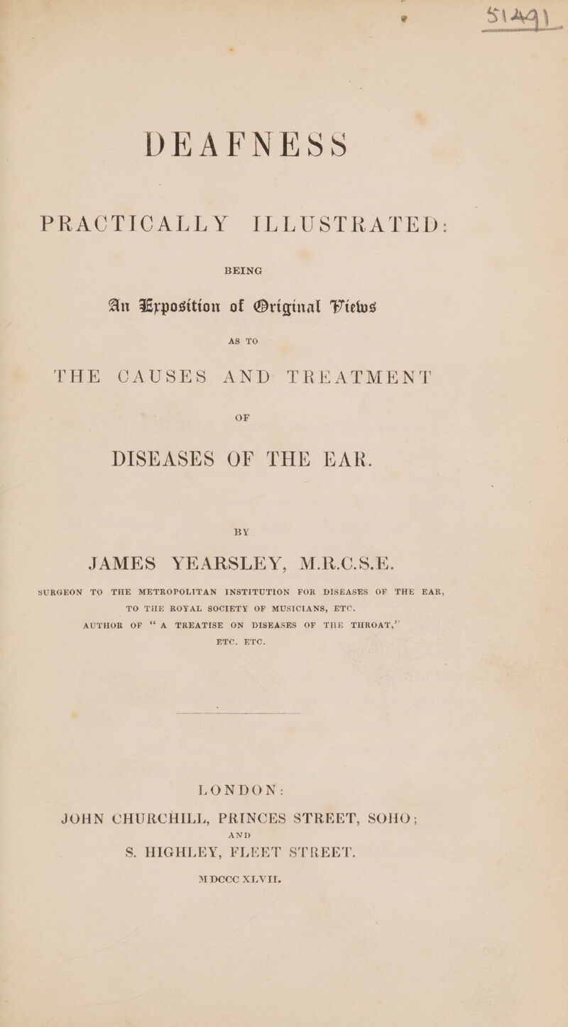 DEAFNESS BEING An Lyrposition of Original VPielws PHE CAUSES AND: TREAPMENT OF DISEASES OF THE EAR. BY JAMES YEARSLEY, M.R.C.S.E. SURGEON TO THE METROPOLITAN INSTITUTION FOR DISEASES OF THE EAR, TO THE ROYAL SOCIETY OF MUSICIANS, ETC. AUTHOR OF “A TREATISE ON DISEASES OF THE THROAT,”’ ELC. ETC. LONDON: JOHN CHURCHILL, PRINCES STREET, SOHO; AND S. HIGHLEY, FLEET STREET. S\ AO eee ea Beer