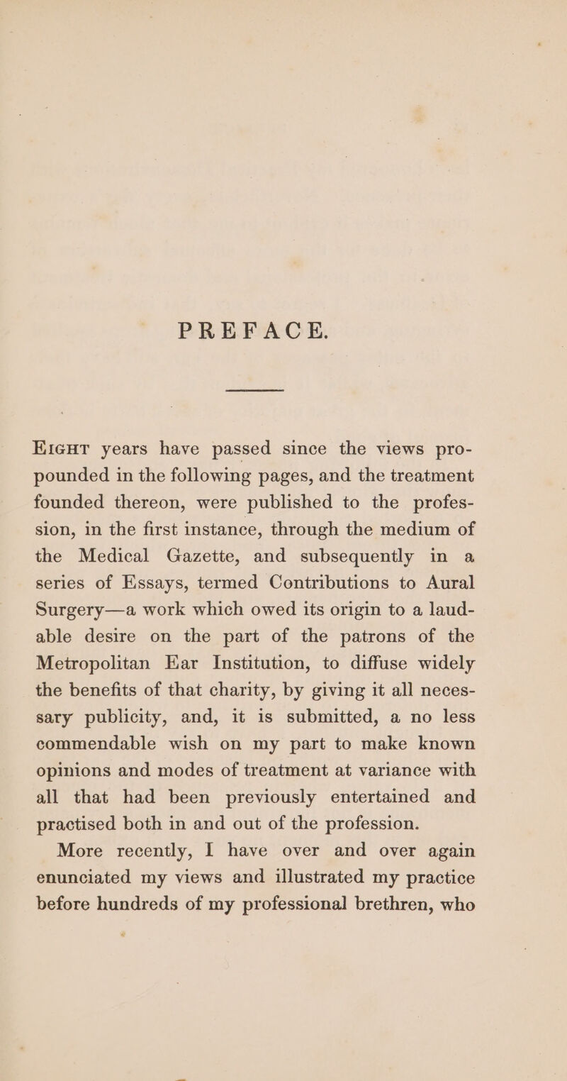 PREFACE. KicHt years have passed since the views pro- pounded in the following pages, and the treatment founded thereon, were published to the profes- sion, in the first instance, through the medium of the Medical Gazette, and subsequently in a series of Essays, termed Contributions to Aural Surgery—a work which owed its origin to a laud- able desire on the part of the patrons of the Metropolitan Ear Institution, to diffuse widely the benefits of that charity, by giving it all neces- sary publicity, and, it is submitted, a no less commendable wish on my part to make known opinions and modes of treatment at variance with all that had been previously entertained and practised both in and out of the profession. More recently, I have over and over again enunciated my views and illustrated my practice before hundreds of my professional brethren, who