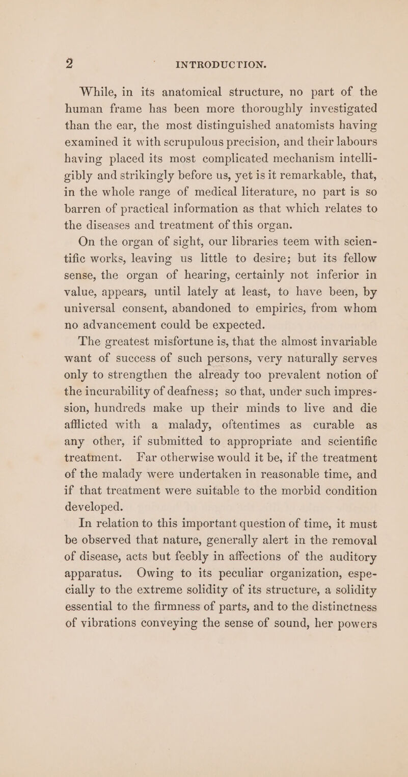 While, in its anatomical structure, no part of the human frame has been more thoroughly investigated than the ear, the most distinguished anatomists having examined it with scrupulous precision, and their labours having placed its most complicated mechanism intelli- gibly and strikingly before us, yet is it remarkable, that, in the whole range of medical literature, no part is so barren of practical information as that which relates to the diseases and treatment of this organ. On the organ of sight, our libraries teem with scien- tific works, leaving us little to desire; but its fellow sense, the organ of hearing, certainly not inferior in value, appears, until lately at least, to have been, by universal consent, abandoned to empirics, from whom no advancement could be expected. The greatest misfortune is, that the almost invariable want of success of such persons, very naturally serves only to strengthen the already too prevalent notion of the incurability of deafness; so that, under such impres- sion, hundreds make up their minds to live and die afflicted with a malady, oftentimes as curable as any other, if submitted to appropriate and scientific treatment. Far otherwise would it be, if the treatment of the malady were undertaken in reasonable time, and if that treatment were suitable to the morbid condition developed. In relation to this important question of time, it must be observed that nature, generally alert in the removal of disease, acts but feebly in affections of the auditory apparatus. Owing to its peculiar organization, espe- cially to the extreme solidity of its structure, a solidity essential to the firmness of parts, and to the distinctness of vibrations conveying the sense of sound, her powers