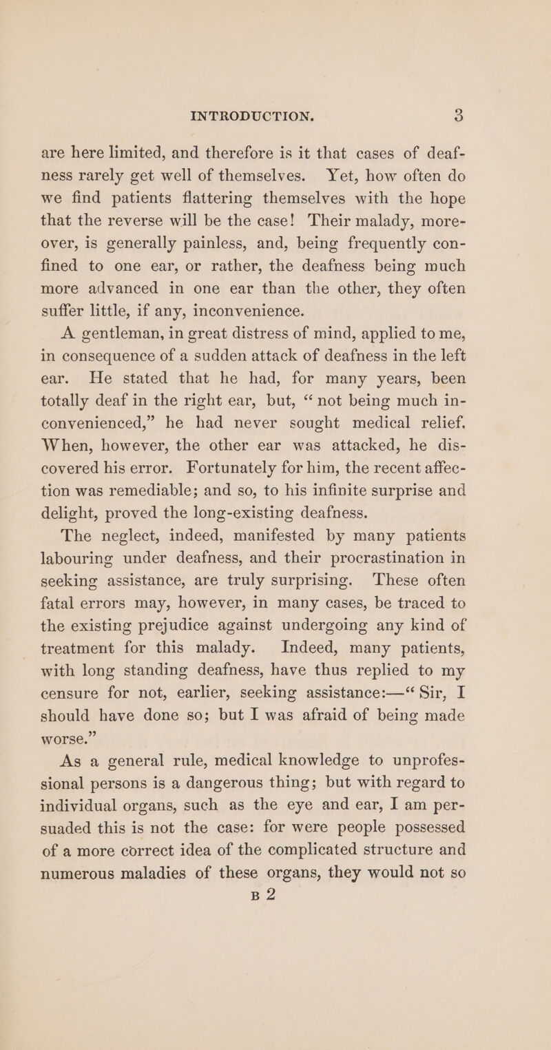 are here limited, and therefore is it that cases of deaf- ness rarely get well of themselves. Yet, how often do we find patients flattering themselves with the hope that the reverse will be the case! Their malady, more- over, is generally painless, and, being frequently con- fined to one ear, or rather, the deafness being much more advanced in one ear than the other, they often suffer little, if any, inconvenience. A. gentleman, in great distress of mind, applied to me, in consequence of a sudden attack of deafness in the left ear. He stated that he had, for many years, been totally deaf in the right ear, but, “ not being much in- convenienced,” he had never sought medical relief. When, however, the other ear was attacked, he dis- covered his error. Fortunately for him, the recent affec- tion was remediable; and so, to his infinite surprise and delight, proved the long-existing deafness. The neglect, indeed, manifested by many patients labouring under deafness, and their procrastination in seeking assistance, are truly surprising. These often fatal errors may, however, in many cases, be traced to the existing prejudice against undergoing any kind of treatment for this malady. Indeed, many patients, with long standing deafness, have thus replied to my censure for not, earlier, seeking assistance:—“ Sir, I should have done so; but I was afraid of being made worse.” As a general rule, medical knowledge to unprofes- sional persons is a dangerous thing; but with regard to individual organs, such as the eye and ear, I am per- suaded this is not the case: for were people possessed of a more correct idea of the complicated structure and numerous maladies of these organs, they would not so B2