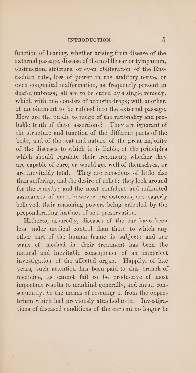 function of hearing, whether arising from disease of the external passage, disease of the middle ear or tympanum, obstruction, stricture, or even obliteration of the Eus- tachian tube, loss of power in the auditory nerve, or even congenital malformation, as frequently present in deaf-dumbness; all are to be cured by a single remedy, which with one consists of acoustic drops; with another, of an ointment to be rubbed into the external passage. How are the public to judge of the rationality and pro- bable truth of these assertions? ‘They are ignorant of the structure and function of the different parts of the body, and of the seat and nature of the great majority of the diseases to which it is liable, of the principles which should regulate their treatment; whether they are capable of cure, or would get well of themselves, or are inevitably fatal. They are conscious of little else than suffering, and the desire of relief; they look around for the remedy; and the most confident and unlimited assurances of cure, however preposterous, are eagerly believed, their reasoning powers being crippled by the preponderating instinct of self-preservation. Hitherto, assuredly, diseases of the ear have been less under medical control than those to which any other part of the human frame is subject; and our want of method in their treatment has been the natural and inevitable consequence of an imperfect investigation of the affected organ. Happily, of late years, such attention has been paid to this branch of medicine, as cannot fail to be productive of most important results to mankind generally, and must, con- sequently, be the means of rescuing it from the oppro- brium which had previously attached to it. Investiga- tions of diseased conditions of the ear can no longer be