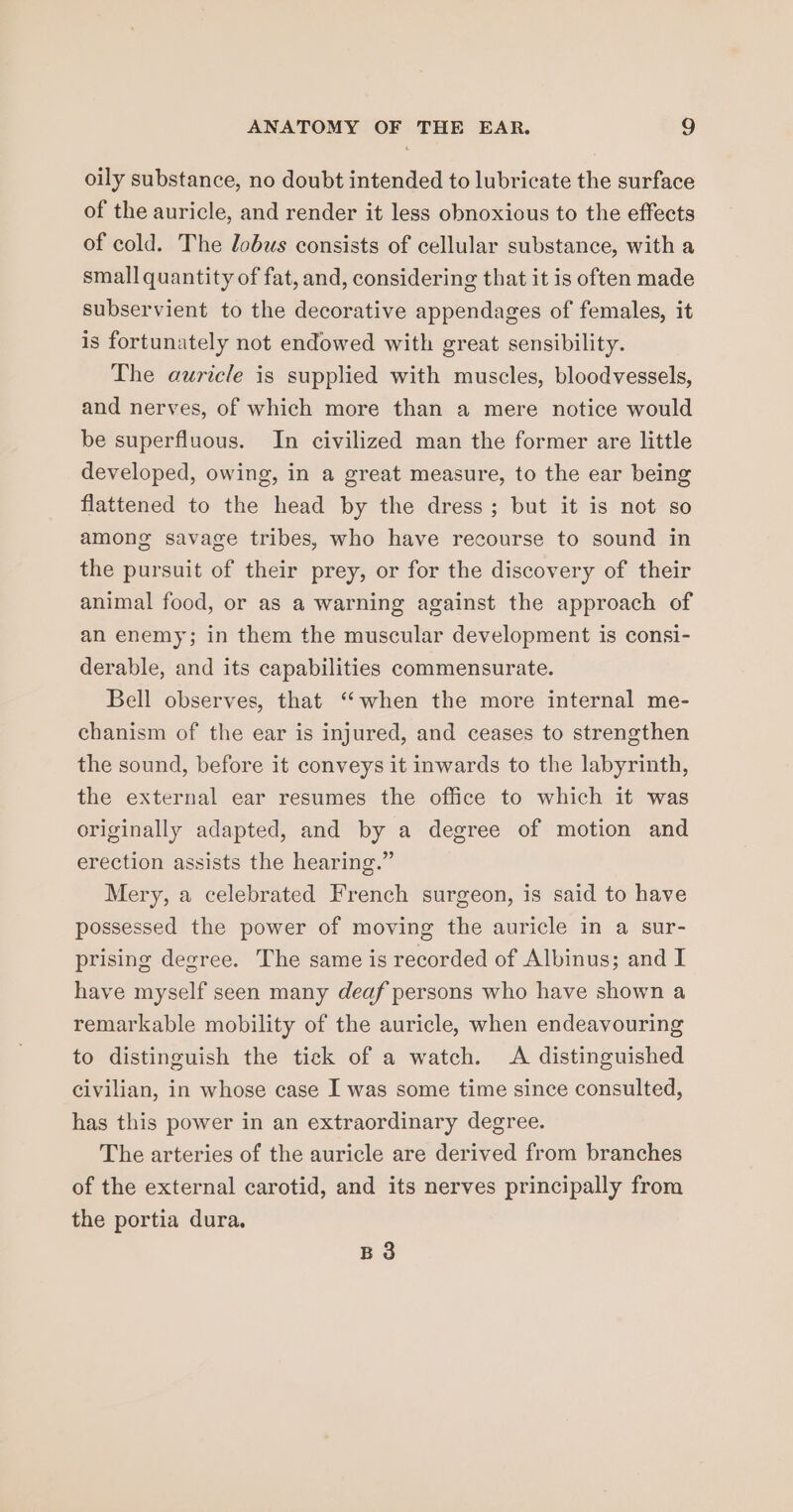 oily substance, no doubt intended to lubricate the surface of the auricle, and render it less obnoxious to the effects of cold. The lobus consists of cellular substance, with a small quantity of fat, and, considering that it is often made subservient to the decorative appendages of females, it is fortunately not endowed with great sensibility. The auricle is supplied with muscles, bloodvessels, and nerves, of which more than a mere notice would be superfluous. In civilized man the former are little developed, owing, in a great measure, to the ear being flattened to the head by the dress; but it is not so among savage tribes, who have recourse to sound in the pursuit of their prey, or for the discovery of their animal food, or as a warning against the approach of an enemy; in them the muscular development is consi- derable, and its capabilities commensurate. Bell observes, that “when the more internal me- chanism of the ear is injured, and ceases to strengthen the sound, before it conveys it inwards to the labyrinth, the external ear resumes the office to which it was originally adapted, and by a degree of motion and erection assists the hearing.” Mery, a celebrated French surgeon, is said to have possessed the power of moving the auricle in a sur- prising degree. The same is recorded of Albinus; and I have myself seen many deaf persons who have shown a remarkable mobility of the auricle, when endeavouring to distinguish the tick of a watch. A distinguished civilian, in whose case I was some time since consulted, has this power in an extraordinary degree. The arteries of the auricle are derived from branches of the external carotid, and its nerves principally from the portia dura. BQ