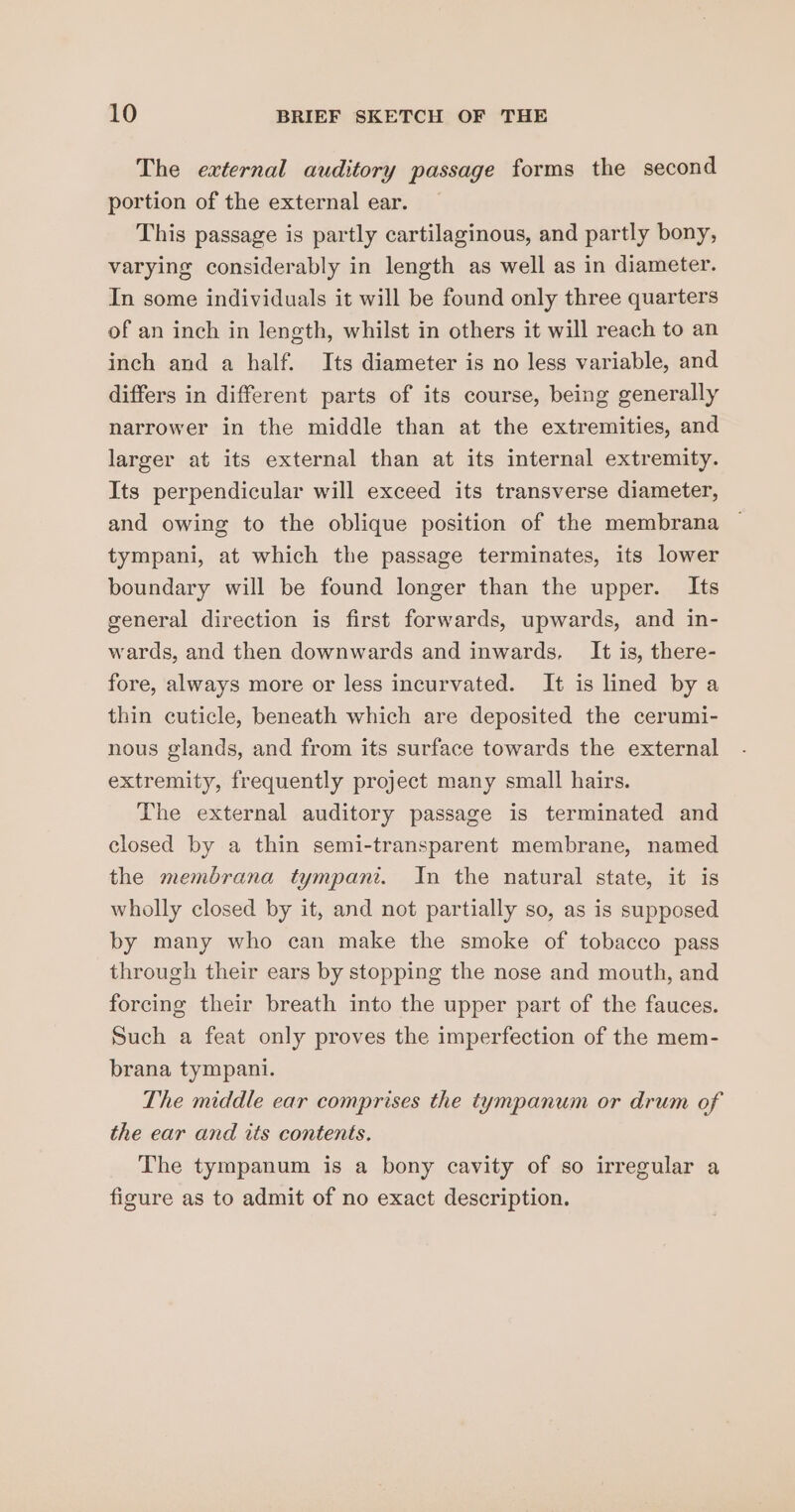 The external auditory passage forms the second portion of the external ear. This passage is partly cartilaginous, and partly bony, varying considerably in length as well as in diameter. In some individuals it will be found only three quarters of an inch in length, whilst in others it will reach to an inch and a half. Its diameter is no less variable, and differs in different parts of its course, being generally narrower in the middle than at the extremities, and larger at its external than at its internal extremity. Its perpendicular will exceed its transverse diameter, and owing to the oblique position of the membrana tympani, at which the passage terminates, its lower boundary will be found longer than the upper. Its general direction is first forwards, upwards, and in- wards, and then downwards and inwards, It is, there- fore, always more or less incurvated. It is lined by a thin cuticle, beneath which are deposited the cerumi- nous glands, and from its surface towards the external extremity, frequently project many small hairs. The external auditory passage is terminated and closed by a thin semi-transparent membrane, named the membrana tympani. In the natural state, it is wholly closed by it, and not partially so, as is supposed by many who can make the smoke of tobacco pass through their ears by stopping the nose and mouth, and forcing their breath into the upper part of the fauces. Such a feat only proves the imperfection of the mem- brana tympani. The middle ear comprises the tympanum or drum of the ear and its contents. The tympanum is a bony cavity of so irregular a figure as to admit of no exact description.