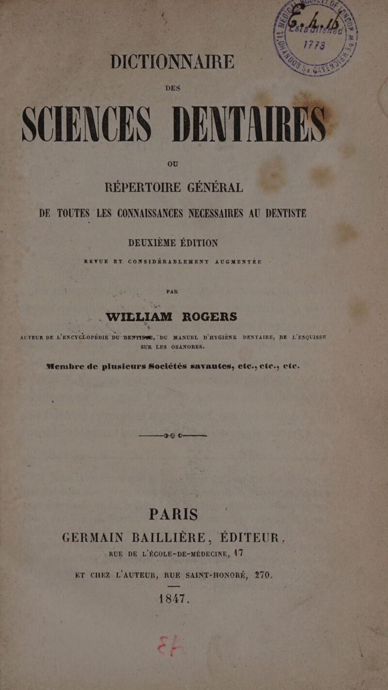 DICTIONNAIRE SCIENCES DENTARÉ OU RÉPERTOIRE GÉNÉRAL DE TOUTES LES CONNAISSANCES NECESSAIRES AU DENTISTE DEUXIÈME ÉDITION REYUE ET CONSIDÉRABLEMENT AUGMENTEE : PAR . WIELIAM ROGERS AUTEUR DE L'ENCYCLOPÉDIE DU: DENTISÆ, DU MANUEL D'HYGIÈNE DENTAIRE, DK L'ESQUISSE SUR LES OSANORES. Membre de plusieurs Sociétés savantes, etc, cte., ete. PARIS GERMAIN BAILLIÈRE, ÉDITEUR, RUE DE L'ÉCOLE-DE-MÉDECINE, À 7 ET CHEZ L'AUTEUR, RUE SAINT-HONORÉ, 270, 1847.