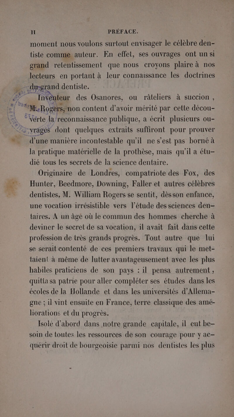 moment nous voulons surtout envisager le célèbre den- tiste comme auteur. En effet, ses ouvrages ont un si orand retentissement que nous croyons plaire à nos lecteurs en portant à leur connaissance les doctrines Invénteur des Osanores, ou râteliers à succion, A Le Fr -vrages dont quelques extraits suffiront pour prouver mn une manière incontestable qu'il ne s’est pas borné à la pratique matérielle de la prothèse, mais qu'il a étu- dié tous les secrets de la science dentaire. Originaire de Londres, compatriote des Fox, des Hunter, Beedmore, Downing, Faller et autres célèbres dentistes, M. William Rogers se sentit, dès son enfance, une vocation irrésistible vers l'étude des sciences den- taires. À un âgé où le commun des hommes cherche à deviner le secret de sa vocation, il avait fait dans cette profession de très grands progrès. Tout autre que lui se serait contenté de ces premiers travaux qui le met- taient à même de lutter avantageusement avec les plus habiles praticiens de son pays : il pensa autrement , quitia sa patrie pour aller compléter ses études dans les écoles de la Hollande et dans les universités d’Allema- gne ; il vint ensuite en France, terre classique des amé- liorations et du progrès. Isolé d’abord dans notre grande capitale, il eut be- soin de toutes les ressources de son courage pour y ac- quérir droit de bourgeoisie parmi nos dentistes les plus