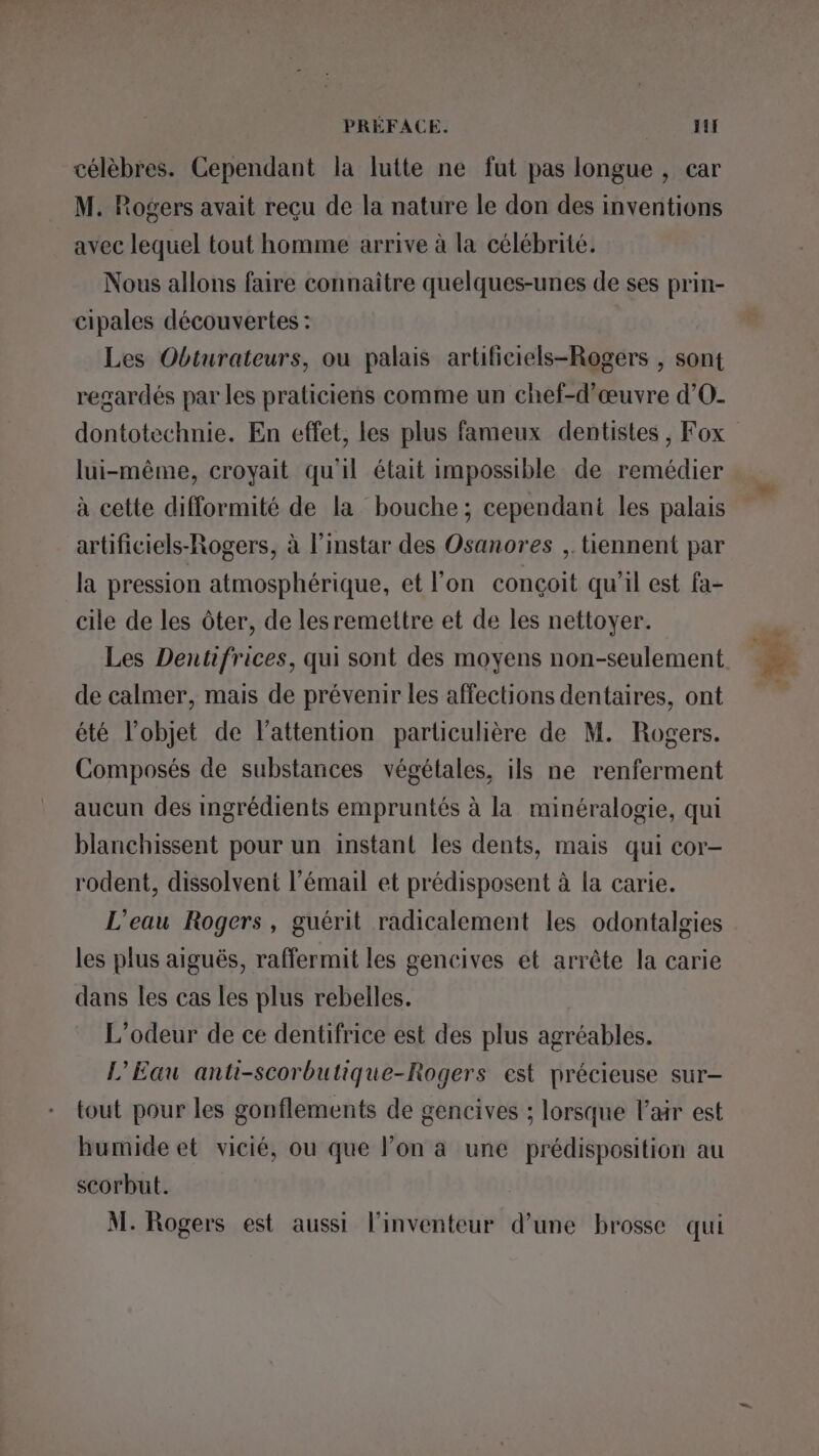 célèbres. Cependant la lutte ne fut pas longue , car M. Rogers avait reçu de la nature le don des inventions avec lequel tout homme arrive à la célébrité. Nous allons faire connaître quelques-unes de ses prin- cipales découvertes : Les Obturateurs, ou palais artificiels-Rogers , sont regardés par les praticiens comme un chef-d'œuvre d’'O- dontotechnie. En effet, les plus fameux dentistes , Fox lui-même, croyait qu'il était impossible de remédier à cette difformité de la bouche; cependant les palais artificiels-Rogers, à l’instar des Osanores ,. tiennent par la pression atmosphérique, et l’on conçoit qu’il est fa- cile de les ôter, de lesremettre et de les nettoyer. Les Dentifrices, qui sont des moyens non-seulement de calmer, mais de prévenir les affections dentaires, ont été l’objet de l'attention particulière de M. Rogers. Composés de substances végétales, ils ne renferment aucun des ingrédients empruntés à la minéralogie, qui blanchissent pour un instant les dents, mais qui cor- rodent, dissolvent l'émail et prédisposent à la carie. L'eau Rogers, guérit radicalement les odontalgies les plus aiguës, raffermit les gencives et arrête la carie dans les cas les plus rebelles. L'odeur de ce dentifrice est des plus agréables. L'Eau anti-scorbutique-Rogers est précieuse sur- tout pour les gonflements de gencives ; lorsque l'air est humide et vicié, ou que l’on à une prédisposition au scorbut.