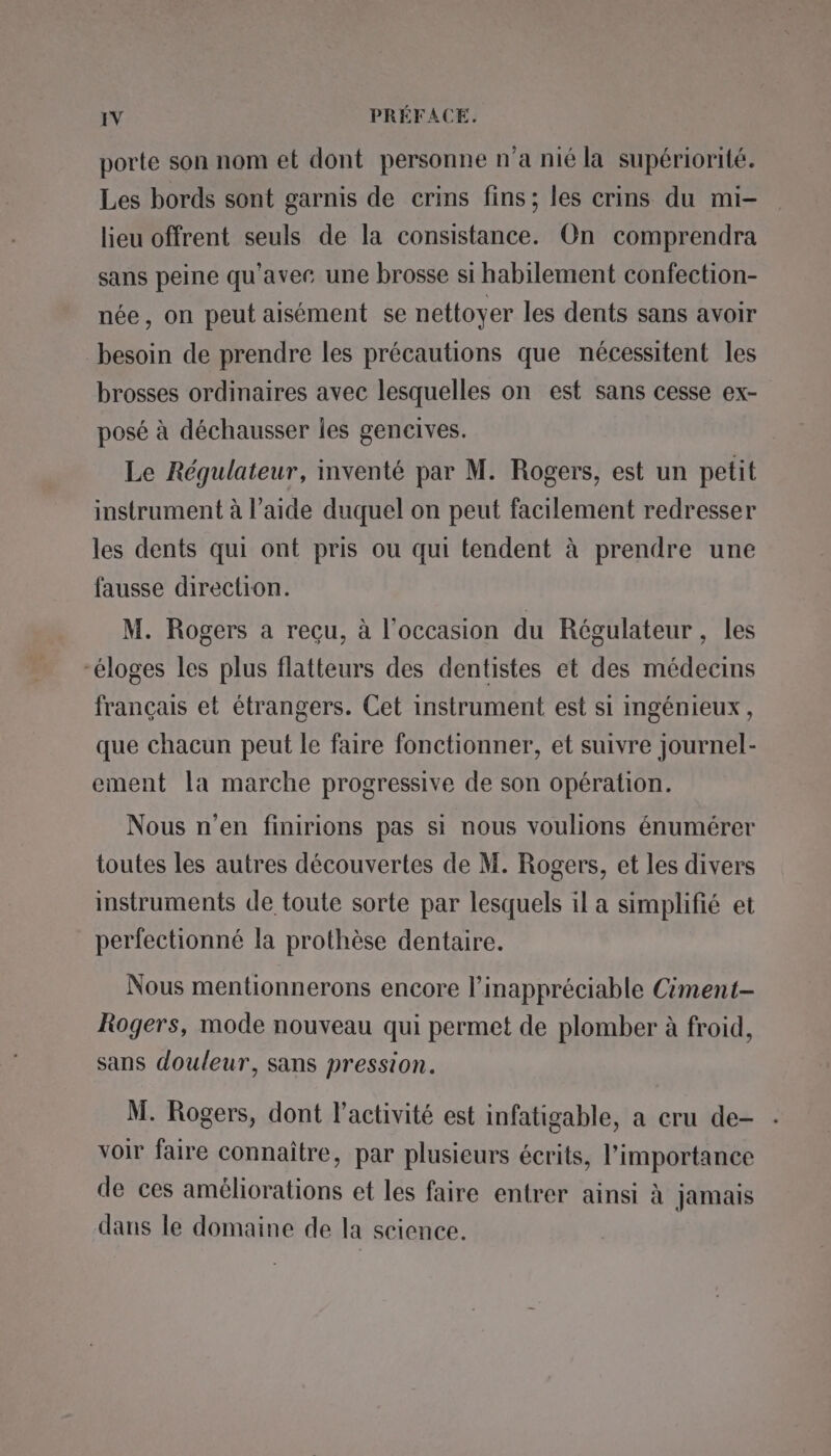 porte son nom et dont personne n’a nié la supériorité. Les bords sont garnis de crins fins; les crins du mi- lieu offrent seuls de la consistance. On comprendra sans peine qu'avec une brosse si habilement confection- née, on peut aisément se nettoyer les dents sans avoir besoin de prendre les précautions que nécessitent les brosses ordinaires avec lesquelles on est sans cesse ex- posé à déchausser les gencives. Le Régulateur, inventé par M. Rogers, est un petit instrument à l’aide duquel on peut facilement redresser les dents qui ont pris ou qui tendent à prendre une fausse direction. M. Rogers a recu, à l’occasion du Régulateur , les “éloges les plus flatteurs des dentistes et des médecins français et étrangers. Cet instrument est si ingénieux, que chacun peut le faire fonctionner, et suivre journel- ement la marche progressive de son opération. Nous n’en finirions pas si nous voulions énumérer toutes les autres découvertes de M. Rogers, et les divers instruments de toute sorte par lesquels il a simplifié et perfectionné la prothèse dentaire. Nous mentionnerons encore l’inappréciable Ciment- Rogers, mode nouveau qui permet de plomber à froid, sans douleur, sans pression. M. Rogers, dont l’activité est infatigable, a cru de- voir faire connaître, par plusieurs écrits, l'importance de ces améliorations et les faire entrer ainsi à jamais dans le domaine de la science.