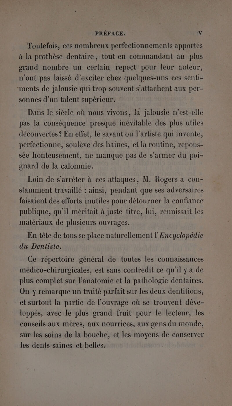 Toutefois, ces nombreux perfectionnements apportés à la prothèse dentaire, tout en commandant au plus grand nombre un certain repect pour leur auteur, n'ont pas laissé d’exciter chez quelques-uns ces senti- -ments de jalousie qui trop souvent s’attachent aux Le sonnes d’un talent supérieur. Dans le siècle où nous vivons, la jalousie n’est-elle pas la conséquence presque inévitable des plus utiles découvertes? En effet, le savant ou l'artiste qui invente, perfectionne, soulève des haines, et la routine, repous- sée honteusement, ne manque pas de s’armer du poi- gnard de la calomnie. Loin de s'arrêter à ces attaques, M. Rogers a con- stamment travaillé : ainsi, pendant que ses adversaires faisaient des efforts inutiles pour détourner la confiance publique, qu’il méritait à juste titre, lui, réunissait les matériaux de plusieurs ouvrages. En tête de tous se place naturellement l Encyclopédie du Dentiste. Ce répertoire général de toutes les connaissances médico-chirurgicales, est sans contredit ce qu’il y a de plus complet sur l'anatomie et la pathologie dentaires. On y remarque un traité parfait sur les deux dentitions, et surtout la partie de l’ouvrage où se trouvent déve- loppés, avec le plus grand fruit pour le lecteur, les conseils aux mères, aux nourrices, aux gens du monde, sur les soins de la bouche, et les moyens de conserver les dents saines et belles.