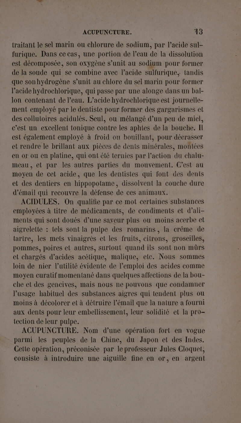 traitant le sel marin ou chlorure de sodium, par l’acide sul- furique. Dans ce cas, une portion de l’eau de la dissolution est décomposée, son oxygène s’unit au sodium pour former de la soude qui se combine avec lacide sulfurique, {tandis que sonhydrogène s’unit au chlore du sel marin pour former l’acide hydrochlorique, qui passe par une alonge dans un bal- lon contenant de Peau. L’acide hydrochlorique est journelle- ment employé par le dentiste pour former des gargarismes et des collutoires acidulés. Seul, ou mélangé d’un peu de miel, c’est un excellent tonique contre les aphies de la bouche. Il est également employé à froid où bouillant, pour décrasser et rendre le brillant aux pièces de dents minérales, montées en or ou en platine, qui ont été ternies par l’action du chalu- meau, et par les autres parties du mouvement. C’est au moyen de cet acide, que les dentistes qui font des dents et des dentiers en hippopotame, dissolvent la couche dure d’émail qui recouvre la défense de ces animaux. ACIDULES. On qualifie par ce mot certaines substances employées à titre de médicaments, de condiments et d’ali- ments qui sont doués d’une saveur plus ou moins acerbe et aigrelette : tels sont la pulpe des romarins, la crême de tarire, les mets vinaigrés et les fruits, citrons, groseilles, pommes, poires et autres, surtout quand ils sont non mürs et chargés d’acides acétique, malique, etc. Nous sommes loin de nier l'utilité évidente de Pemploi des acides comme moyen curatif momentané dans quelques affections de la bou- che et des gencives, mais nous ne pouvons que condamner l'usage habituel des substances aigres qui tendent plus ou moins à décolorer et à détruire l’émail que la nature a fourni aux dents pour leur embellissement, leur solidité et la pro- tection de leur pulpe. ACUPUNCTURE. Nom d’une opération fort en vogue parmi les peuples de la Chine, du Japon et des Indes. Cette opération, préconisée par le professeur Jules Cloquet, consiste à introduire une aiguille fine en or, en argent