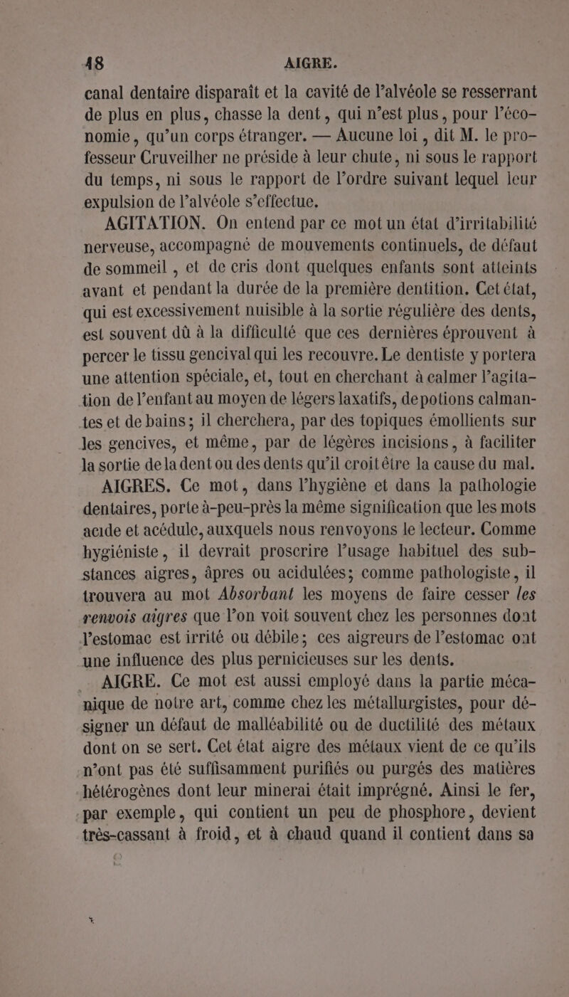 A8 AIGRE. canal dentaire disparaît et la cavité de l’alvéole se resserrant de plus en plus, chasse la dent, qui n’est plus, pour léco- nomie, qu’un corps étranger. — Aucune loi, dit M. le pro- fesseur Cruveilher ne préside à leur chute, ni sous le rapport du temps, ni sous le rapport de l’ordre suivant lequel leur expulsion de l’alvéole s’effectue. AGITATION. On entend par ce mot un état d’irritabilité nerveuse, accompagné de mouvements continuels, de défaut de sommeil , et de cris dont quelques enfants sont atteints avant et pendant la durée de la première dentition, Cet état, qui est excessivement nuisible à la sortie régulière des dents, est souvent dû à la difficullé que ces dernières éprouvent à percer le tissu gencival qui les recouvre. Le dentiste y portera une attention spéciale, et, tout en cherchant à calmer l’agita- tion de l’enfant au moyen de légers laxatifs, depotions calman- tes et de bains ; il cherchera, par des topiques émollients sur les gencives, et même, par de légères incisions, à faciliter la sortie de la dent ou des dents qu’il croitêtre la cause du mal. AIGRES. Ce mot, dans l'hygiène et dans la pathologie dentaires, porte à-peu-près la même signification que les mots acide et acédule, auxquels nous renvoyons le lecteur. Comme hygiéniste, il devrait proscrire l'usage habituel des sub- stances aigres, âpres ou acidulées; comme pathologiste, il trouvera au mot Absorbant les moyens de faire cesser les renvois aîgres que l’on voit souvent chez les personnes dont l'estomac est irrité ou débile; ces aigreurs de l'estomac ont une influence des plus pernicieuses sur les dents. . AIGRE. Ce mot est aussi employé dans la partie méca- nique de notre art, comme chez les métallurgistes, pour dé- signer un défaut de malléabilité ou de ductilité des métaux dont on se sert. Cet état aigre des métaux vient de ce qu’ils n’ont pas été suffisamment purifiés ou purgés des matières hétérogènes dont leur minerai était imprégné. Ainsi le fer, -par exemple, qui contient un peu de phosphore, devient très-cassant à froid, et à chaud quand il contient dans sa