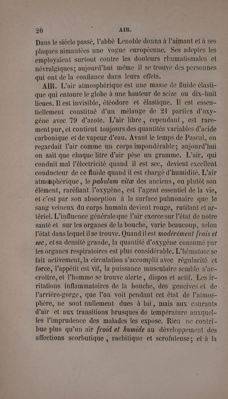 Dans le siècle passé, l'abbé Lenoble donna à aimant et à ses plaques aimantées une vogue européenne. Ses adeptes les employaient surtout contre les douleurs rhumatismales et névralgiques; aujourd’hui même il se trouve des personnes qui ont de la confiance dans leurs effets. AIR. L’air atmosphérique est une masse de fluide élasti- que qui entoure le globe à une hauteur de scize ou dix-huit lieues. Il est invisible, étéodore et élastique. Il est essen- tiellement constitué d’un mélange de 21 parties d’oxy- gène avec 79 d’azote. L'air libre, cependant, est rare- ment pur, et contient toujours des quantités variables d’acide carbonique et de vapeur d’eau. Avant le temps de Pascal, on regardait l’air comme un corps impondérable; Or hui on sait que chaque litre d’air pêse un gramme. L’air, qui conduit mal lélectricité quand il est sec, devient excellent conducteur de ce fluide quand il est chargé d'humidité. L’air atmosphérique, le pabulum vitæ des anciens, ou plutôt son élément, raréfiant l’oxygène, est l’agent essentiel de la vie, et c’est par son absorption à la surface pulmonaire que le sang veineux du corps humain devient rouge, rutilant et ar- tériel. L'influence générale que l'air exerce sur l’état de notre santé et sur les organes de la bouche, varie beaucoup, selon l’état dans lequel ilse trouve. Quandilest modérément frais et sec, etsa densité grande, la quantité d'oxygène consumé par les organes respiratoires est plus considérable. L’hématose se fait activement. la circulation s’accomplit avec régularité et force, l’appétit est vif, la puissance musculaire semble s’ac- croître, et l’homme se trouve alerte, dispos et actif. Les ir- ritations inflammatoires de la bouche, des gencives et de l’arrière-gorge, que l’on voit pendant cet état de l’atmos- phère, ne sont nullement dues à lui, mais aux courants d'air et aux transitions brusques de température auxquel- les l’imprudence des malades les expose. Rien ne contri- bue plus qu’un air froid el humide au développement des affections scorbutique , rachitique et scrofuleuse; et à la