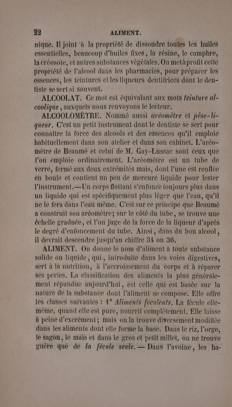 99 ALIMENT. nique. Il joint à la propriété de dissoudre toutes les huiles essentielles, beaucoup d'huiles fixes , la résine, le camphre, la créosote, et autres substances végétales, On metà profit cette propriété de l’alcool dans les pharmacies, pour préparer les essences, les teintures et les liqueurs dentifrices dont le den- tiste se sert si souvent. ALCOOLAT. Ce mot est équivalant aux mots feinture al- coolique , auxquels nous renvoyons le lecteur. ALCOOLOMÈTRE. Nommé aussi aréomètre et pèse-li- queur. C’est un petit instrument dont le dentiste se sert pour connaître la force des alcools et des éssences qu’il emploie habituellement dans son atelier et dans son cabinet. L’aréo- mètre de Beaumé et celui de M. Gay-Lussac sont ceux que loù emploie ordinairement. L’aréomètre est un tube de verré, fermé aux deux extrémités mais, dont l’une est renflée en boule et contient un peu de mercure liquide pour lester linstrument.—Un corps flottant S’enfonce toujours plus dans un liquide qui est spécifiquement plus léger que l’eau, qu’il ne le fera dans l’eau même. C’est sur ce principe que Beaumé a construit son aréomètre; sur le côté du tube, se trouve une échelle graduée, et l’on juge de la force de la liqueur d’après le degré d’enfoncement du tube. Ainsi, dans du bon alcool, il devrait descendre jusqu’au chiffre 34 ou 36: ALIMENT. On donne le nom d’aliment à toute substance solide ou liquide, qui, introduite dans les voies digestives, sert à la nutrition, à l’accroissement du corps et à réparer ses pertes. La classification des aliments la plus générale- ment répañdue aujourd’hui, est eclle qui est basée sur la nature de la substance dont l’alimeñt se compose. Elle offre les elasses suivantes : 1° Aliments féculents. La fécule elle- méme, quand elle est pure, nourrit complètement. Elle laisse à peine d’excrément; mais on la trouve diversement modifiée dans les aliments dont elle forme la base. Dans le riz, l'orge, le Sagou, le maïs et dans le gros et petit millet, on ne trouve puère que dé la fécule seule. — Dans l’avoine, les ha-