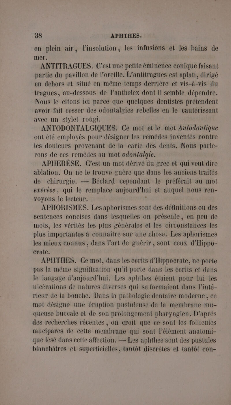 en plein air, l’insolution, les infusions et les bains de mer. | ANTITRAGUES. C’est une petite éminence conique faisant partie du pavillon de l'oreille. L’antitragues est aplati, dirigé en dehors et situé en même temps derrière et vis-à-vis du tragues, au-dessous de lanthelex dont il semble dépendre. Nous le citons ici parce que quelques dentistes prétendent avoir fait cesser des odontalgies rebelles en le cautérissant avec un stylet rougi. ANTODONTALGIQUES. Ce mot et le mot An{odontique ont été employés pour désigner les remêdes inventés contre les douleurs provenant de la carie des dents. Nous parle- rons de ces remèdes au mot odontalqie. APHÉRÈSE. C’est un mot dérivé du grec et qui veut dire ablation. On ne le trouve guère que dans les aneiens traités de chirurgie. — Béclard cependant le préférait au mot exérèse, qui le remplace aujourd’hui et auquel nous ren- voyons Île lecteur. | APHORISMES. Les aphorismes sont des définitions ou des sentences concises dans lesquelles on présente, en peu de mots, les vérités les plus générales et les eirconstances les plus importantes à connaître sur une chose. Les aphorismes les mieux connus, dans l’art de guérir, sont ceux d’Hippo- crate. APHTHES. Ce mot, dans les écrits d’'Hippocrate, ne porte pas la même signification qu’il porte dans les écrits et dans le langage d'aujourd'hui. Les aphthes étaient pour lui les uleérations de natures diverses qui se formaient dans l’inté- rieur de la bouche. Dans la pathologie dentaire moderne, ce mot désigne une éraption pustuleuse de la membrane mu- queuse buccale et de son prolongement pharyngien. D’après des recherches récentes , on croit que ce sont les follicules mucipares de cette membrane qui sont Pélément anatomi- que lésé dans cette affection. — Les aphthes sont des pustules blanchâtres et superficielles, tantôt discrètes et tantôt con-